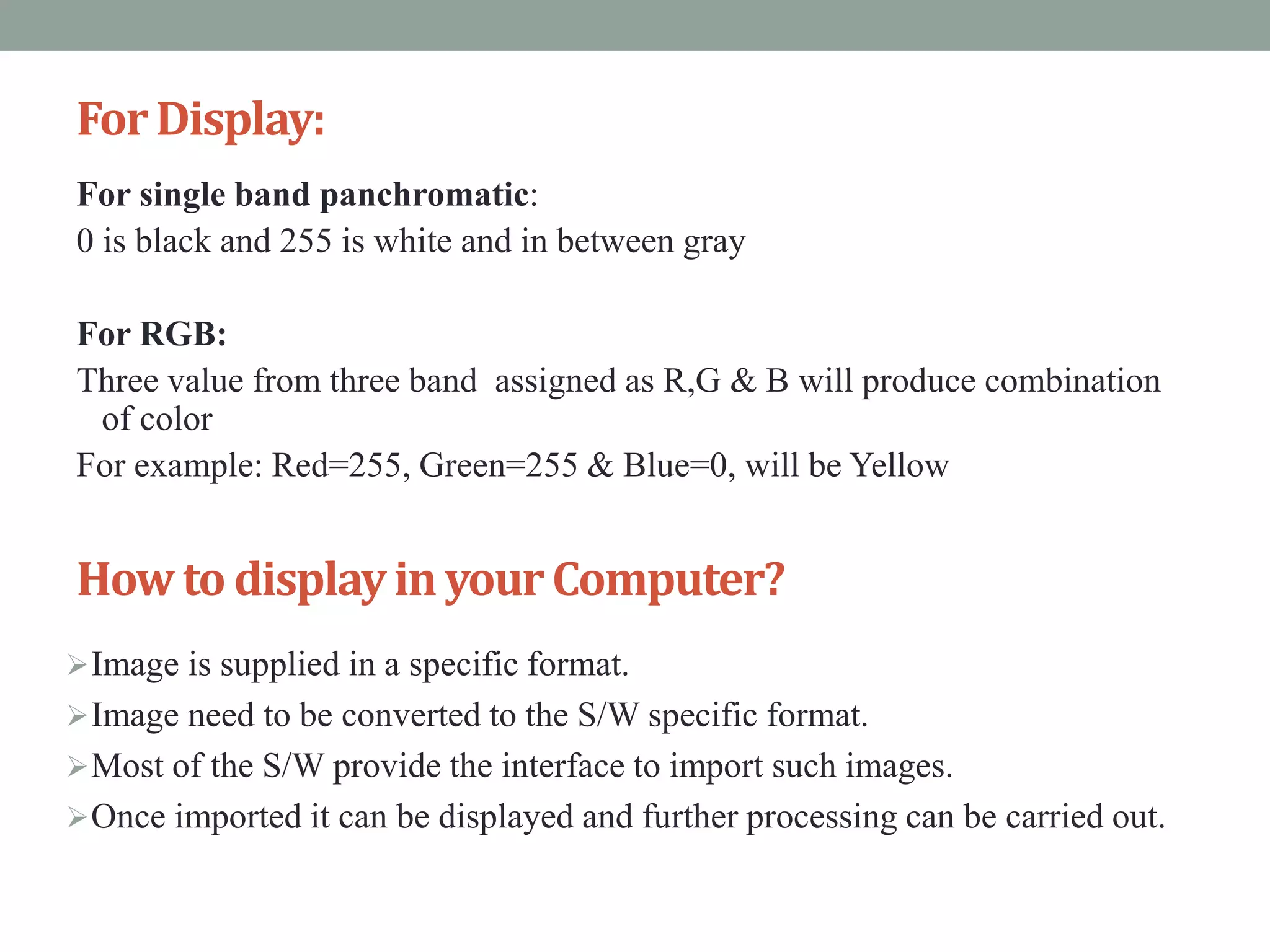 ForDisplay:
For single band panchromatic:
0 is black and 255 is white and in between gray
For RGB:
Three value from three band assigned as R,G & B will produce combination
of color
For example: Red=255, Green=255 & Blue=0, will be Yellow
How to displayinyourComputer?
Image is supplied in a specific format.
Image need to be converted to the S/W specific format.
Most of the S/W provide the interface to import such images.
Once imported it can be displayed and further processing can be carried out.
 