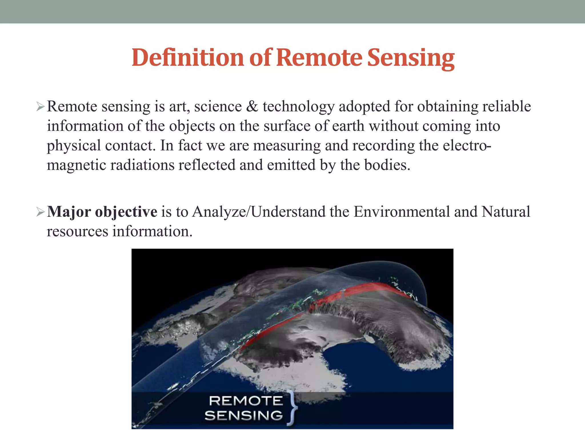 Definitionof RemoteSensing
Remote sensing is art, science & technology adopted for obtaining reliable
information of the objects on the surface of earth without coming into
physical contact. In fact we are measuring and recording the electro-
magnetic radiations reflected and emitted by the bodies.
Major objective is to Analyze/Understand the Environmental and Natural
resources information.
 