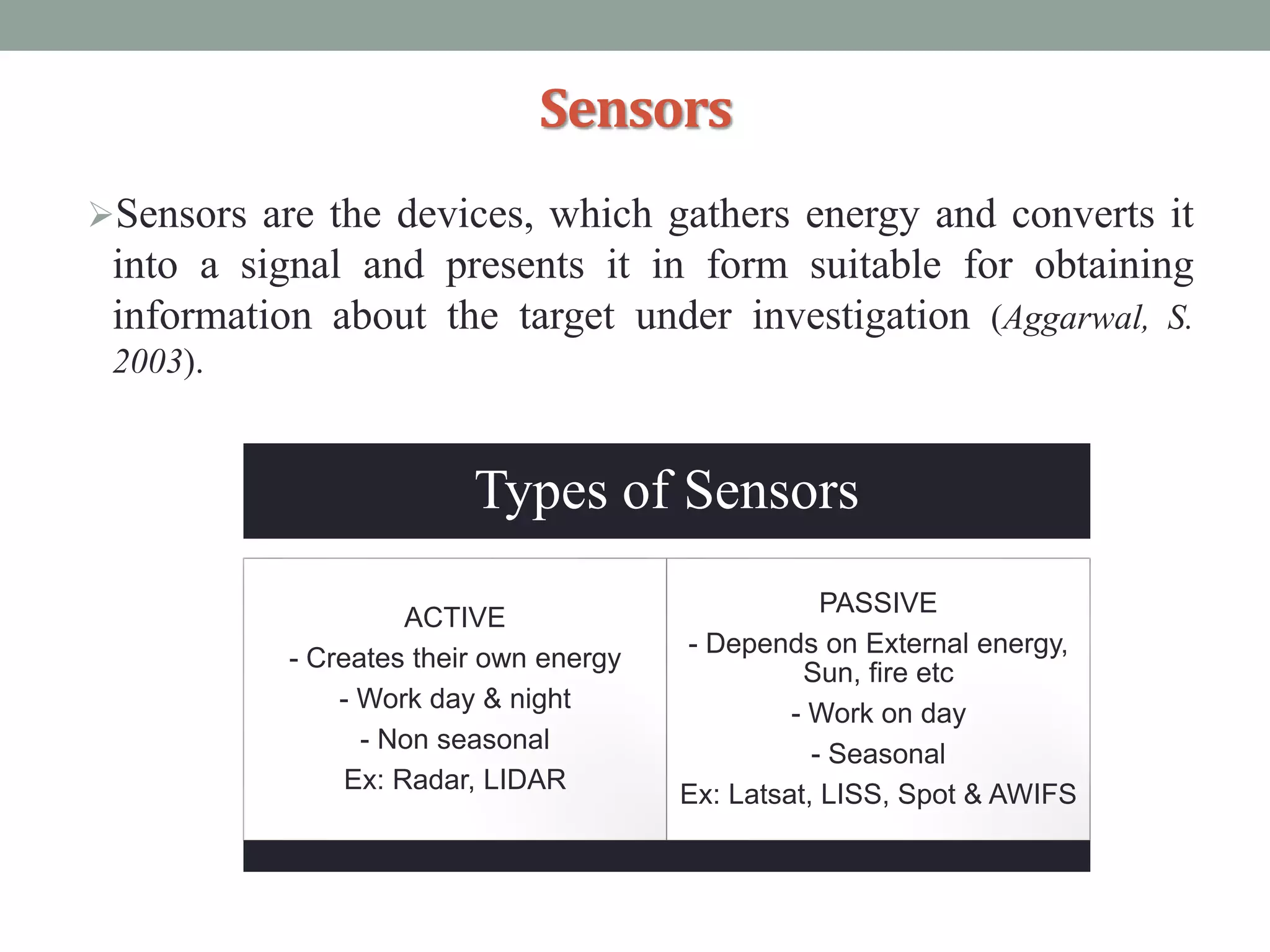 Sensors
Sensors are the devices, which gathers energy and converts it
into a signal and presents it in form suitable for obtaining
information about the target under investigation (Aggarwal, S.
2003).
Types of Sensors
ACTIVE
- Creates their own energy
- Work day & night
- Non seasonal
Ex: Radar, LIDAR
PASSIVE
- Depends on External energy,
Sun, fire etc
- Work on day
- Seasonal
Ex: Latsat, LISS, Spot & AWIFS
 
