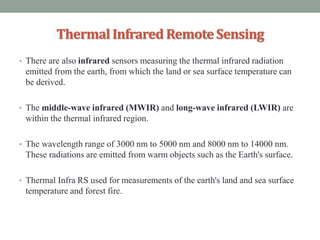 ThermalInfrared RemoteSensing
• There are also infrared sensors measuring the thermal infrared radiation
emitted from the earth, from which the land or sea surface temperature can
be derived.
• The middle-wave infrared (MWIR) and long-wave infrared (LWIR) are
within the thermal infrared region.
• The wavelength range of 3000 nm to 5000 nm and 8000 nm to 14000 nm.
These radiations are emitted from warm objects such as the Earth's surface.
• Thermal Infra RS used for measurements of the earth's land and sea surface
temperature and forest fire.
 