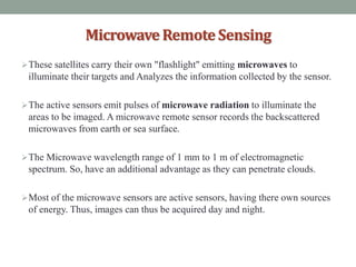 MicrowaveRemoteSensing
These satellites carry their own "flashlight" emitting microwaves to
illuminate their targets and Analyzes the information collected by the sensor.
The active sensors emit pulses of microwave radiation to illuminate the
areas to be imaged. A microwave remote sensor records the backscattered
microwaves from earth or sea surface.
The Microwave wavelength range of 1 mm to 1 m of electromagnetic
spectrum. So, have an additional advantage as they can penetrate clouds.
Most of the microwave sensors are active sensors, having there own sources
of energy. Thus, images can thus be acquired day and night.
 