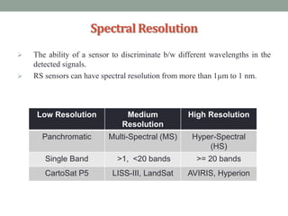 SpectralResolution
 The ability of a sensor to discriminate b/w different wavelengths in the
detected signals.
 RS sensors can have spectral resolution from more than 1µm to 1 nm.
Low Resolution Medium
Resolution
High Resolution
Panchromatic Multi-Spectral (MS) Hyper-Spectral
(HS)
Single Band >1, <20 bands >= 20 bands
CartoSat P5 LISS-III, LandSat AVIRIS, Hyperion
 