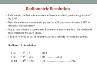 RadiometricResolution
Radiometric resolution is a measure of sensor sensitivity to the magnitude of
the EMR.
Finer the radiometric resolution greater the ability to detect the small diff. in
reflected/ emitted energy.
Digital resolution is a synonym to Radiometric resolution. It is the number of
bits comprising the each image.
It is also referred as no. of brightness levels available to record the energy.
Radiometric Resolution
1 bit = 21
= 2 = {0, 1}
8 bit = 28 = 256 = {0,1,……….,255}
10 bit = 210 = 1024 = {0,1,……………………..,1023}
 