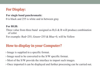 ForDisplay:
For single band panchromatic:
0 is black and 255 is white and in between gray
For RGB:
Three value from three band assigned as R,G & B will produce combination
of color
For example: Red=255, Green=255 & Blue=0, will be Yellow
How to displayinyourComputer?
Image is supplied in a specific format.
Image need to be converted to the S/W specific format.
Most of the S/W provide the interface to import such images.
Once imported it can be displayed and further processing can be carried out.
 