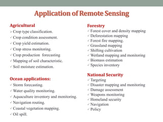 Applicationof RemoteSensing
Agricultural
Crop type classification.
 Crop condition assessment.
 Crop yield estimation.
 Crop stress monitoring.
 Crop production forecasting
 Mapping of soil characteristic.
 Soil moisture estimation.
Ocean applications:
 Storm forecasting.
 Water quality monitoring.
 Aquaculture inventory and monitoring.
 Navigation routing.
 Coastal vegetation mapping.
 Oil spill.
Forestry
 Forest cover and density mapping
 Deforestation mapping
 Forest fire mapping.
 Grassland mapping
 Shifting cultivation
 Wetland mapping and monitoring
 Biomass estimation
 Species inventory
National Security
 Targeting
 Disaster mapping and monitoring
 Damage assessment
 Weapons monitoring
 Homeland security
 Navigation
 Policy
 