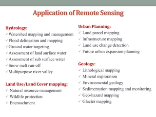 Hydrology:
Watershed mapping and management
Flood delineation and mapping
Ground water targeting
Assessment of land surface water
Assessment of sub surface water
Snow melt run-off
Multipurpose river valley
Land Use/Land Cover mapping:
 Natural resource management
 Wildlife protection
 Encroachment
Applicationof RemoteSensing
Urban Planning:
 Land parcel mapping
 Infrastructure mapping
 Land use change detection
 Future urban expansion planning
Geology:
 Lithological mapping
 Mineral exploration
 Environmental geology
 Sedimentation mapping and monitoring
 Geo-hazard mapping
 Glacier mapping
 