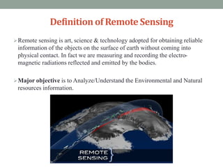Definitionof RemoteSensing
Remote sensing is art, science & technology adopted for obtaining reliable
information of the objects on the surface of earth without coming into
physical contact. In fact we are measuring and recording the electro-
magnetic radiations reflected and emitted by the bodies.
Major objective is to Analyze/Understand the Environmental and Natural
resources information.
 