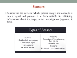 Sensors
Sensors are the devices, which gathers energy and converts it
into a signal and presents it in form suitable for obtaining
information about the target under investigation (Aggarwal, S.
2003).
Types of Sensors
ACTIVE
- Creates their own energy
- Work day & night
- Non seasonal
Ex: Radar, LIDAR
PASSIVE
- Depends on External energy,
Sun, fire etc
- Work on day
- Seasonal
Ex: Latsat, LISS, Spot & AWIFS
 