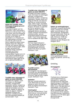 Årsberetning Destinasjon Trysil BA 2009


                                            Trysil360 vinter: Informasjon til
                                            gjester på stedet 2009/2010
                                            På stedet-informasjon til gjester i
                                            Trysil. Informasjon om skianlegget,
                                            aktiviteter, arrangementer,
                                            spisesteder, butikker, transport og
                                            ukeprogram. Russisk versjon har i
                                            tillegg en FAQ-del, som besvarer
                                            spørsmål om norske forhold og
                                            regler. Dette er laget i samarbeid
Digital info Trysil360, vinter:             med Innovasjon Norge i Russland.
Informasjon til gjester på vei til          Brosjyre i A5 format. To utgivelser     Sykkel- og vandringsbrosjyre
Trysil 2009/2010                            på hvert av språkene norsk,             Utarbeidet i prosjektet Bærekraftig
Informasjon til gjester som har             engelsk og russisk. Variabelt           reiseliv. Oversikt over merkede
bestilt ferie i Trysil, med hensikt å       opplagstall ettersom periode på         sykkel- og vandringsturer, med
informere om det som skjer i Trysil         vinteren. Brosjyren ble distribuert i   GPS-koordinater, høydeprofiler,
under ferien, samt å få mersalg på          nøkkelkonvolutter, samt på              kart og turbeskrivelser. Norsk og
aktiviteter. Ukeprogram, gode råd           brosjyrebord plassert på sentrale       engelsk i samme brosjyre. 60
for ferien, litt om reisen hit,             steder i Trysil. Første utgave på       sider, A6-format. 10.000 eks.
spisesteder m.m. Produsert som              hvert av språkene ble utgitt i 2009.    Distribuert i Trysil og til alle
pdf, også publisert via Scribd, hvor                                                hytteeiere per post. Brosjyren ble
man kan bla i pdf-en på nett.               Langrennskart                           ferdigstilt i 2010.
Norsk, engelsk og russisk versjon.          Kart over langrennsløypene i
Russisk versjon har i tillegg en            Trysil. Fjellvettregler og tips om
FAQ-del, som besvarer spørsmål              løypepreparering på baksida.
om norske forhold og regler. Dette          Annonsefinansiert. A3 format
er laget i samarbeid med                    brettet til A6. Norsk og engelsk.
Innovasjon Norge i Russland.                Distribuert i Trysil.
Distribuert som lenker i
overnattingsaktørenes
mailutsendelser til gjester på vei til                                              Diplomer og plakater
Trysil, samt til turoperatører som                                                  Vi har også produsert diverse
videredistribuerte til sine gjester.                                                plakater og diplomer, sommer og
Informasjonen ligger også ute på                                                    vinter.
alle tre språk på trysil360.com.


                                                                                    Utvikling
                                                                                    Arrangementer
                                            Trysil360 sommer:
                                            Aktivitetsguide
                                            Aktivitetsguide med ukeprogram
                                            og oversikt over aktivitetstilbydere,
                                            overnattingssteder og spisesteder.
                                            A5-format. Utgitt på norsk, engelsk
                                            og tysk. Distribuert i Trysil.          Trysilrypa eies av Destinasjon
Trysil360 vinter: Informasjon til
gjester på stedet 2008/2009                                                         Trysil og gjennomføres av
                                            Sykkelkart                              Nybergsund IL i september.
På stedet-info til gjester i Trysil.        Kart over merkede sykkelruter i
Informasjon om skianlegget,                                                         Arrangementet får veldig gode
                                            Trysil. Beskrivelse av rutene på        tilbakemeldinger fra deltakerne. I
aktiviteter, arrangementer,                 baksida av kartet. A3 format.
spisesteder, butikker, transport og                                                 2009 deltok 3.335 ryper (2.858 i
                                            Norsk og engelsk samproduksjon.         2008), hvorav 750 også deltok på
ukeprogram. Brosjyre i A5 format.           Distribuert i Trysil.
Utgitt på henholdsvis norsk (tre                                                    festmiddagen. DT har stått for
utgaver), engelsk (to utgaver) og                                                   salget av arrangementet og for en
                                            Vandringskart                           del av markedsføringen, blant
russisk (to utgaver). Variabelt             Kart over merkede fotturer i Trysil.
opplagstall. Brosjyren ble                                                          annet gjennom drift av websiden
                                            Beskrivelse av rutene på baksida        trysil.com/trysilrypa, utsending av
distribuert i nøkkelkonvolutter,            av kartet. A3 format. Norsk og
samt på brosjyrebord plassert på                                                    nyhetsbrev m.m. DT deltok også i
                                            engelsk samproduksjon.                  gjennomføringen av
sentrale steder i Trysil.                   Distribuert i Trysil.                   arrangementet.

                                                              9
 