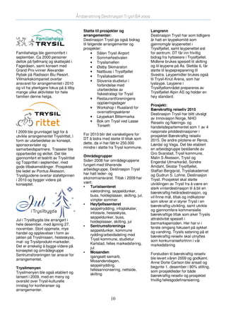 Årsberetning Destinasjon Trysil BA 2009


                                             Støtte til prosjekter og                 Langrenn
                                             arrangementer:                           Destinasjon Trysil har som tidligere
                                             Destinasjon Trysil ga også bidrag        år hatt en løypekomité som
                                             til følgende arrangementer og            gjennomgår løypenettet i
                                             prosjekter:                              Trysilfjellet, samt løypenettet øst
Familiehelga ble gjennomført i                     • Sälen Trysil Airport             for sentrum. DT får inn frivillig
september. Ca 2000 personer                        • Sommerfestivalen                 bidrag fra hytteeiere i Trysilfjellet.
deltok på fjellmarsj og skattejakt i               • Trysilsmellen                    Midlene brukes spesielt til skilting
Fageråsen, samt konsert med                        • Østby Skimaraton                 og til løypene på Ås. Slettås IL får
Grand Prix-vinner Alexander                        • Nattbuss i Trysilfjellet         støtte til løypepreparering til
Rybak på Radisson Blu Resort.                      • Trysilakademiet                  Svestra. Løypemidler brukes også
Villmarkskompaniet overtar                         • Slovenia studietur i             til Trysil-Knut Arena, som har
ansvaret for arrangementet i 2010                      forbindelse med                lysløype. Løypene i
og vil ha ytterligere fokus på å tilby                 utarbeidelse av                Trysilfjellområdet prepareres av
mange ulike aktiviteter for hele                       fiskestrategi for Trysil       Trysilfjellet Alpin AS og holder en
familien denne helga.                                                                 høy standard.
                                                   • Restaurantforeningens
                                                       opplæringsdager
                                                                                      Prosjekt:
                                                   • Workshop i Russland for          Bærekraftig reiseliv 2015
                                                       overnattingsaktører
                                                                                      Destinasjon Trysil har blitt utvalgt
                                                   • Løypekart Bittermarka            av Innovasjon Norge, NHO
                                                   • Bok om Trysil ved Lasse          Reiseliv og Nærings- og
                                                       Torseth                        handelsdepartementet som 1 av 4
I 2009 ble grunnlaget lagt for å                                                      nasjonale pilotdestinasjoner i
utvikle arrangementet Trysilrittet, i        For 2010 blir det vanskeligere for       prosjektet Bærekraftig reiseliv
form av utarbeidelse av konsept,             DT å bidra med støtte til tiltak som     2015. De andre pilotene er Røros,
sponsoravtaler og                            dette, da vi har fått kr 250.000         Lærdal og Vega. Det ble etablert
samarbeidspartnere. Trasseer ble             mindre i støtte fra Trysil kommune.      en arbeidsgruppe bestående av
opparbeidet og skiltet. Det ble                                                       Gro Svarstad, Trysil kommune,
                                             Områdegrupper                            Malin S Åkesson, Trysil og
gjennomført et testritt av Trysilrittet
og Topprittet i september, med               Siden 2008 har områdegruppene            Engerdal Utmarksråd, Sondre
gode tilbakemeldinger. Prosjektet            fungert med tilhørende                   Amdahl, Skistar Trysilfjellet,
ble ledet av Pontus Åkesson.                 arbeidsgruppe. Destinasjon Trysil        Staffan Bergqvist, Trysilakademiet
Trysilguidene overtar stafettpinnen          har hatt leder- og                       og Gudrun S. Lohne, Destinasjon
i 2010 og bygger videre på                   økonomiansvaret. Tiltak i 2009 har       Trysil. Prosjektet skal støtte
konseptet.                                   vært:                                    utviklingen av Trysil fra å være en
                                             • Turistsenteret                         sterk vinterdestinasjon til å bli en
                                                 vaktordning, søppeldunker,           bærekraftig helårsdestinasjon, og
                                                 buss, holdeplasser, skilting, jul,   vil finne mål, tiltak og indikatorer
                                                 vimpler sommer                       som sikrer at vi styrer Trysil i en
                                             • Høyfjellssenteret                      bærekraftig utvikling, samt utvikle
                                                 søppelrydding, infoplakater,         og gjennomføre kommersielle
                                                 infotavle, hesteskyss,               bærekraftige tiltak som øker Trysils
                                                 søppeldunker, buss,                  attraktivitet spesielt i
Jul i Trysilbygda ble arrangert i                holdeplasser, skilting, jul
hele desember, med åpning 27.                                                         barmarksperioden. Her har vi i
                                             • Sentrumsforeninga                      første omgang fokusert på sykkel
november. Stort oppmøte, mye                     søppeldunker, kommune
handel og opplevelser i form av                                                       og vandring. Trysils satsning på et
                                                 rydding/arbeidsdeling med            bærekraftig reiseliv skal utnyttes
jakten på Trysilnissen, hesteskyss,              Trysil kommune, studietur
mat- og Trysilprodukt-markeder.                                                       som konkurransefortrinn i vår
                                                 Karlstad, felles markedsføring,      markedsføring
Det er ønskelig å bygge videre på                jul
konseptet og områdegruppe                    • Mosanden
Sentrumsforeningen tar ansvar for                                                     Forstudien til bærekraftig reiseliv
                                                 igangsatt samarb,                    ble levert våren 2009 og godkjent.
arrangementet.                                   Mosandendagen,                       Anne Dorte Carlson ble ansatt og
                                                 søppelrydding,                       begynte 1. desember i 80% stilling,
Trysilmenyen                                     fellesannonsering, nettside,
Trysilmenyen ble også etablert og                                                     som prosjektleder for både
                                                 skilting                             bærekraftig reiseliv og prosjektet
lansert i 2009, med en meny og
oversikt over Trysil-kulturelle                                                       frivillig fellesgodefinansiering.
innslag for konferanser og
arrangementer.

                                                              10
 