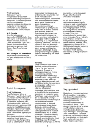 Årsberetning Destinasjon Trysil BA 2009


Trysil kommune                             gjester utgjør fremdeles største           journalister, i regi av Innovasjon
Destinasjon Trysil er                      andelen av våre besøkende, men             Norge, delta i løpet samt
høringsinstans for saker som               er tett etterfulgt av våre                 aktivitetene rundt dette.
berører reiselivet og næringslivet i       nederlandske gjester. Samarbeidet
kommunen. Vi har halvårige møter           med aktivitetsbedriftene fungerer          En stor del av arbeidet til
med formannskapet og                       veldig bra og vi registrerer at            destinasjonsselskapet innenfor
presenterer status, utfordringer og        stadig flere oppsøker                      vertskap er også å holde foredrag
muligheter for næringslivet i              Villmarkskompaniets nye                    om destinasjonsutvikling og ta i
kommunen, og har også hatt                 lokaliteter som er godt synlig på          mot ulike grupper som er i Trysil
presentasjon for kommunestyret.            andre siden av elva for å bestille         for å se og lære, for å etablere
                                           sine aktiviteter direkte der.              kommersielle kontakter og
NHO Reiseliv                               Fremdeles er fotturer den mest             lignende. Vi har holdt
Anne Dorte Carlson er                      etterspurte aktivitet og det har           presentasjoner for grupper blant
styremedlem i NHO Reiseliv. Anne           under sommeren vært nedlagt et             annet Innovasjon Norge Hedmark,
Marit Myhre er styremedlem i NHO           stort arbeid med merking og                årskonferansen for norske
Reiseliv Innlandet. Gudrun S               registrering av så vel gamle som           kreftsykepleiere, NHDs strategisk
Lohne representerer Trysil i NHO           nye tur og sykkelruter i området. Vi       råd for reiselivet, Hedmark Trafikk,
Reiseliv sitt bransjeutvalg for            merker for øvrig økt aktivitet via         Sykkelsatsning i Norge (STIN),
destinasjoner, sammen med                  telefon og nett som følge av flere         NHO Reiseliv innlandet, etablering
Bergen, Oslo, Trondheim og                 større arrangement i løpet av              av destinasjonsselskap i
Tromsø.                                    sesongen. Billettsalg til diverse          Vemdalen, TEUR, Geilolia,
                                           arrangementer fungerer også bra,           Universitetet på Ås og Høgskolen i
NHD strategisk råd for reiselivet          både via nettsidene og ved besøk           Telemark.
Helge Bonden sitter i strategisk           på Turistkontoret.
råd, samt arbeidsutvalg for helårig
reiseliv.

                                           Vertskap
                                           Under sommeren 2009 hadde vi
                                           sammen med Espen Eilertsen i
                                           ”Call of The Wild” og Trysil
                                           Hyttegrend, Øråneset et
                                           vertskapsopplegg med inviterte
                                           journalister og profilerte
                                           foredragsholdere med fokus på
                                           fluefiske i Trysil. I tillegg er det fra
                                           september 2009 til april 2010
                                           registrert 43 vertskapsbesøk med
                                           ca 100 journalister. Herunder store
                                           pressegrupper fra Danmark,
                                           Tyskland og Russland.
Turistinformasjonen                        Olav har ansvaret for å
                                           tilrettelegge disse besøkene, etter
                                                                                      Salg og marked
Trysil Turistkontor                        at de på forhånd er kvalitetssikret
                                                                                      Markeds- og informasjonsarbeidet
Trysil Turistkontor drives av              og godkjent av respektive parter.
                                                                                      i Trysil er delt inn i tre områder,
Destinasjon Trysil. I motsetning til       Reportasjer fra pressebesøkende
                                                                                      hvor Skistar Trysilfjellet Alpin har
på vinteren, hvor hovedtyngden av          blir nå videresendt samtlige
                                                                                      vintermarkedsføringen og
gjestene søker seg til Trysilfjellet,      medlemsbedrifter for informasjon. I
                                                                                      Destinasjon Trysil har
er sommeren høysesong ved                  forbindelse med reviderte
                                                                                      sommermarkedsføringen og
Turistkontoret nede i sentrum. I           medlemsavtaler er det også
                                                                                      informasjon til gjester i Trysil
tidsrommet mai – september 2009            kommet nye vertskapsrabatter.
                                                                                      gjennom hele året. Vi har en avtale
registrerte vi ca 3000 gjester som         Dette gjør det lettere å følge
                                                                                      med Trysilfjellet vedrørende
ble betjent (noe lavere enn 2008).         kostnader mot budsjett, samt at
                                                                                      markedsarbeidet. Destinasjon
Totalt antall besøkende som er             vertskapsbedriftene får nå betalt
                                                                                      Trysil deltar også i redaksjonsråd i
innom Turistkontoret ligger en god         fra første besøk mot et fribeløp
                                                                                      Trysil vintermagasin. Trysilfjellet
del høyere.                                tidligere år. Vi forventer for øvrig
                                                                                      har kontakt med Innovasjon Norge
Åpningstidene er i denne perioden          en del flere pressebesøk med
                                                                                      for vinteraktiviteter, og Destinasjon
utvidet, og i år var skranken              fokus på sommeraktiviteter i løpet
                                                                                      Trysil har kontakt med dem i
bemannet av Olav Tangen, Nina              av 2010 og under Trysilrypa i
                                                                                      forhold til sommeraktiviteter.
Skogli og Oda Elgshøen. Norske             september vil en gruppe på 7 tyske

                                                              5
 