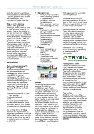 Årsberetning Destinasjon Trysil BA 2009


Nedenfor følger en oversikt over            År 1 Gjenkjennelse                       2009, og det samme har antallet
markedsarbeidet som Destinasjon                 • Restrukturere Trysilweb’en         kalenderoppføringer.
Trysil har gjort med fokus på den               • Intern forankring - posisjon
grønne sesongen, samt                               & behovskategori                 Domene er en utfordring for
informasjon til gjester hele året.              • Introdusere naturens               destinasjonsselskapet. Vi klarte i
                                                    fornøyelsespark                  løpet av 2009 ikke få en løsning på
Salg og online booking                          • Finne synergier - sommer           dette, men håper at dette kommer
DT har i 2009 gjort 4462                            om vinteren og vise versa        på plass første halvår 2010.
bestillinger (4115 i 2008) og solgt         År 2 Aksept
41 ulike produkter fordelt på 18                • Inspirasjon & interaktivitet       Destinasjonsselskapet bekoster
aktører. Totalt er det solgt for kr 1               på Trysil-web’en                 Trysils side på visitnorway.com.
845 899 (kr 1 834 257 i 2008). DT               • Løfte frem posisjon &              Innholdet gjøres i samarbeid
har mottatt provisjon på kr 246 091                 behovskategorier tydeligere      mellom Destinasjon Trysil og
(kr 195 573 i 2008). Internettsalget            • Styrke naturens                    Trysilfjellet Alpin. Et tettere
utgjør 70,5% (58,3% i 2008 og                       fornøyelsespark                  samarbeid med den regionale
52% i 2007). Det er fortsatt                    • Søke samarbeid i                   markedskanalen villmarksriket.com
Trysilrypa som utgjør den største                   markedsføringen                  har blitt fortløpende vurdert, men
delen av salget med 1 182 930 i                     (partnerskap)                    har foreløpig ikke fått høy prioritet.
omsetning siste år. Overnatting har
solgt bedre inneværende år                  År 3 Respekt                             Destinasjon Trysil har i tillegg
hovedsakelig fordi man har gitt                 • Gode planleggings- og              bidratt til utvikling og oppdatering
tilgang. Aktiviteter solgt over                    salgsverktøy på Trysil-           av andelseieres egne
skranke/telefon gikk tilbake i                     web’en.                           hjemmesider.
sommerperioden 2009, dette                      • CRM system
henger sammen med lavere besøk                  • Videreutvikling av
på Turistkontoret.                                 naturens fornøyelsespark
                                                • Partnerskap i
Markedsføring                                      markedsføringen
                                                                                     Trysils grafiske profil
Kommunikasjonsstrategi for                                                           I forkant av vinteren 2004/05 fikk
den grønne sesongen                                                                  Trysil utviklet et nytt og felles
Ny kommunikasjonsplattform for                                                       designprogram, eid av Destinasjon
den grønne sesongen ble                                                              Trysil og Trysilfjellet Alpin.
utarbeidet med flere andelseiere                                                     Designmanualen ble våren 2008
våren 2009. Overordnet                                                               revidert for tilpasning til Skistars
markedsfører vi Trysil som                                                           profil. Sommeren 2009 ble
naturens fornøyelsespark. Vi har                                                     manualen ytterligere revidert for å
etablert fire behovskategorier for å                                                 bli tilpasset den nye
kommunisere den spennende                   Internett                                kommunikasjonsstrategien for den
variasjonen Trysil har å tilby av           Etableringen av informasjons-            grønne sesongen. Grønn logo ble
opplevelser; Trysil aktiv, Trysil           konseptet Trysil360 og                   utarbeidet, grønn hovedfarge i
spenning, Trysil rolig og Trysil            trysil360.com, samt Trysils              paletten, samt logo med undertittel
velvære.                                    sommersider trysil.com/sommer,           ’naturens fornøyelsespark’.
                                            har gjort at Destinasjon Trysil har
Prioriterte markedstiltak vil være:         to webportaler å oppdatere og            Foto og film
1. Trysil webside                           videreutvikle. Dette har ikke vært       Bildebruk og filmer er viktige
2. Adwords (søkeord)                        en heldig utvikling. Høsten 2009         elementer i vår kommunikasjon. I
3. PR                                       startet vi derfor et nytt webprosjekt,   2009 har det derfor blitt utviklet en
4. Trysils egne kontaktpunkter              for å samle portalene vi har             foto- og filmstrategi. Destinasjons-
5. Betalt kommunikasjon; online             ansvaret for til en helårsportal for     selskapet har også investert
(banners & webTV), print & radio            hele Trysil. I 2007 startet vi også      betydelig i foto og film med
6. Opplevelse- og aktivitetsmedier.         med online booking og har dermed         sommermotiver. Dette blir
                                            ansvar for salg og markedsføring         implementert i markedskom-
Det er viktig at man får tid og             av destinasjonens produkter              munikasjonen utover i 2010.
ressurser til å implementere og             utenom alpinproduktet. Dette er et       Det er også blitt opprettet en
bygge opp kjennskapen til den nye           langsiktig arbeid, som vil gi            nettbildebank, hvor bilder ligger til
kommunikasjonen, slik at den kan            Destinasjon Trysils andelseiere          fri bruk for andelseiere og presse:
gi effekt på sikt. Vi har lagt opp til      tilgang til et profesjonelt salgs- og    http://www2.imageshop.no/destina
en treårs-horisont som fokuserer            distribusjonssystem. Antall profiler     sjontrysil/
på følgende:                                på trysil360.com har økt betydelig i

                                                              6
 