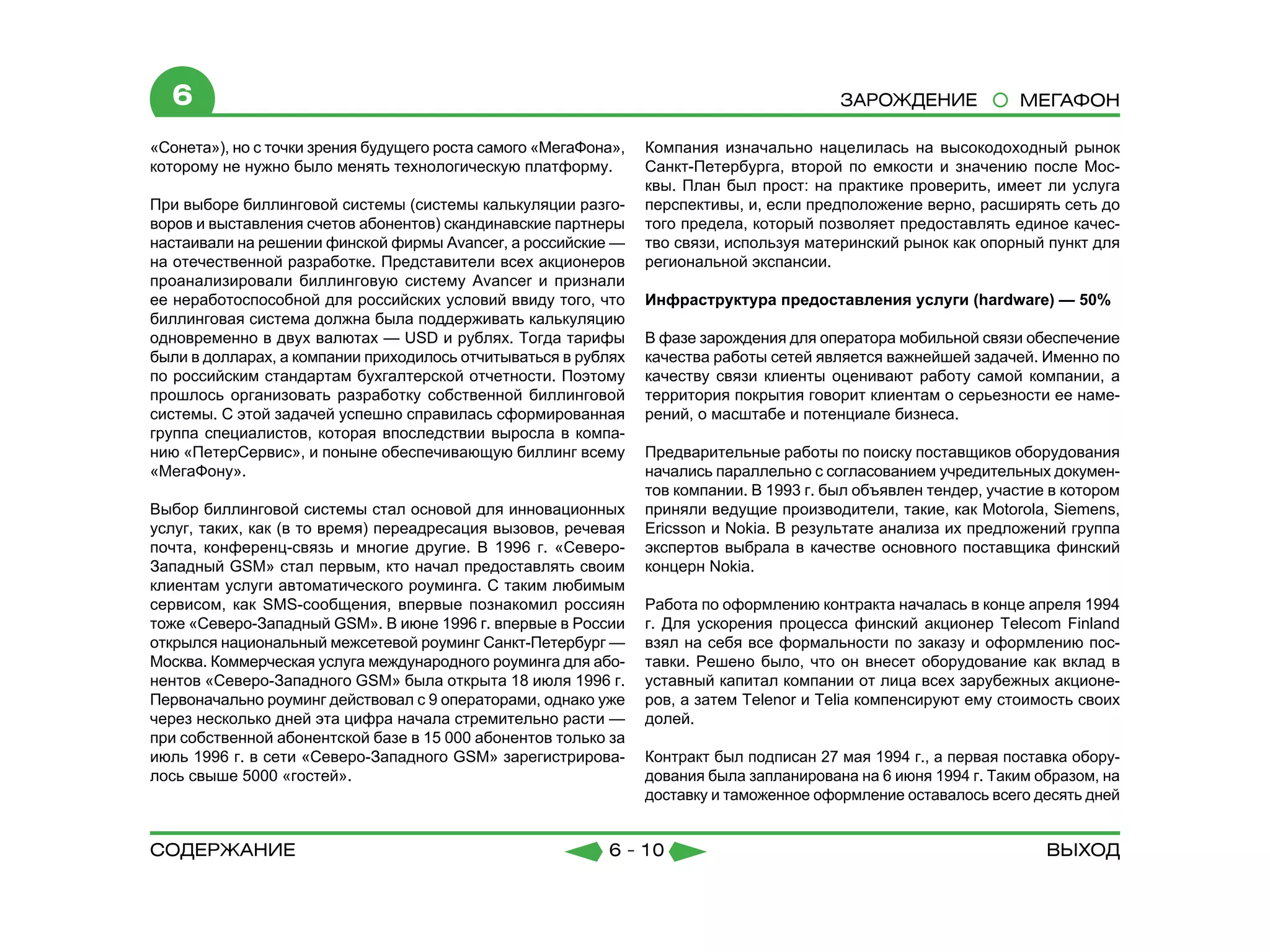 6                                                                                       Зарождение             МЕГАФОН

«Сонета»), но с точки зрения будущего роста самого «МегаФона»,   Компания изначально нацелилась на высокодоходный рынок
которому не нужно было менять технологическую платформу.         Санкт-Петербурга, второй по емкости и значению после Мос-
                                                                 квы. План был прост: на практике проверить, имеет ли услуга
При выборе биллинговой системы (системы калькуляции разго-       перспективы, и, если предположение верно, расширять сеть до
воров и выставления счетов абонентов) скандинавские партнеры     того предела, который позволяет предоставлять единое качес-
настаивали на решении финской фирмы Avancer, а российские —      тво связи, используя материнский рынок как опорный пункт для
на отечественной разработке. Представители всех акционеров       региональной экспансии.
проанализировали биллинговую систему Avancer и признали          	
ее неработоспособной для российских условий ввиду того, что      Инфраструктура предоставления услуги (hardware) — 50%
биллинговая система должна была поддерживать калькуляцию
одновременно в двух валютах — USD и рублях. Тогда тарифы         В фазе зарождения для оператора мобильной связи обеспечение
были в долларах, а компании приходилось отчитываться в рублях    качества работы сетей является важнейшей задачей. Именно по
по российским стандартам бухгалтерской отчетности. Поэтому       качеству связи клиенты оценивают работу самой компании, а
прошлось организовать разработку собственной биллинговой         территория покрытия говорит клиентам о серьезности ее наме-
системы. С этой задачей успешно справилась сформированная        рений, о масштабе и потенциале бизнеса.
группа специалистов, которая впоследствии выросла в компа-
нию «ПетерСервис», и поныне обеспечивающую биллинг всему         Предварительные работы по поиску поставщиков оборудования
«МегаФону».                                                      начались параллельно с согласованием учредительных докумен-
                                                                 тов компании. В 1993 г. был объявлен тендер, участие в котором
Выбор биллинговой системы стал основой для инновационных         приняли ведущие производители, такие, как Motorola, Siemens,
услуг, таких, как (в то время) переадресация вызовов, речевая    Ericsson и Nokia. В результате анализа их предложений группа
почта, конференц-связь и многие другие. В 1996 г. «Северо-       экспертов выбрала в качестве основного поставщика финский
Западный GSM» стал первым, кто начал предоставлять своим         концерн Nokia.
клиентам услуги автоматического роуминга. С таким любимым
сервисом, как SMS-сообщения, впервые познакомил россиян          Работа по оформлению контракта началась в конце апреля 1994
тоже «Северо-Западный GSM». В июне 1996 г. впервые в России      г. Для ускорения процесса финский акционер Telecom Finland
открылся национальный межсетевой роуминг Санкт-Петербург —       взял на себя все формальности по заказу и оформлению пос-
Москва. Коммерческая услуга международного роуминга для або-     тавки. Решено было, что он внесет оборудование как вклад в
нентов «Северо-Западного GSM» была открыта 18 июля 1996 г.       уставный капитал компании от лица всех зарубежных акционе-
Первоначально роуминг действовал с 9 операторами, однако уже     ров, а затем Telenor и Telia компенсируют ему стоимость своих
через несколько дней эта цифра начала стремительно расти —       долей.
при собственной абонентской базе в 15 000 абонентов только за
июль 1996 г. в сети «Северо-Западного GSM» зарегистрирова-       Контракт был подписан 27 мая 1994 г., а первая поставка обору-
лось свыше 5000 «гостей».                                        дования была запланирована на 6 июня 1994 г. Таким образом, на
	                                                                доставку и таможенное оформление оставалось всего десять дней


содержание                                                 6 - 10                                                    Выход
 
