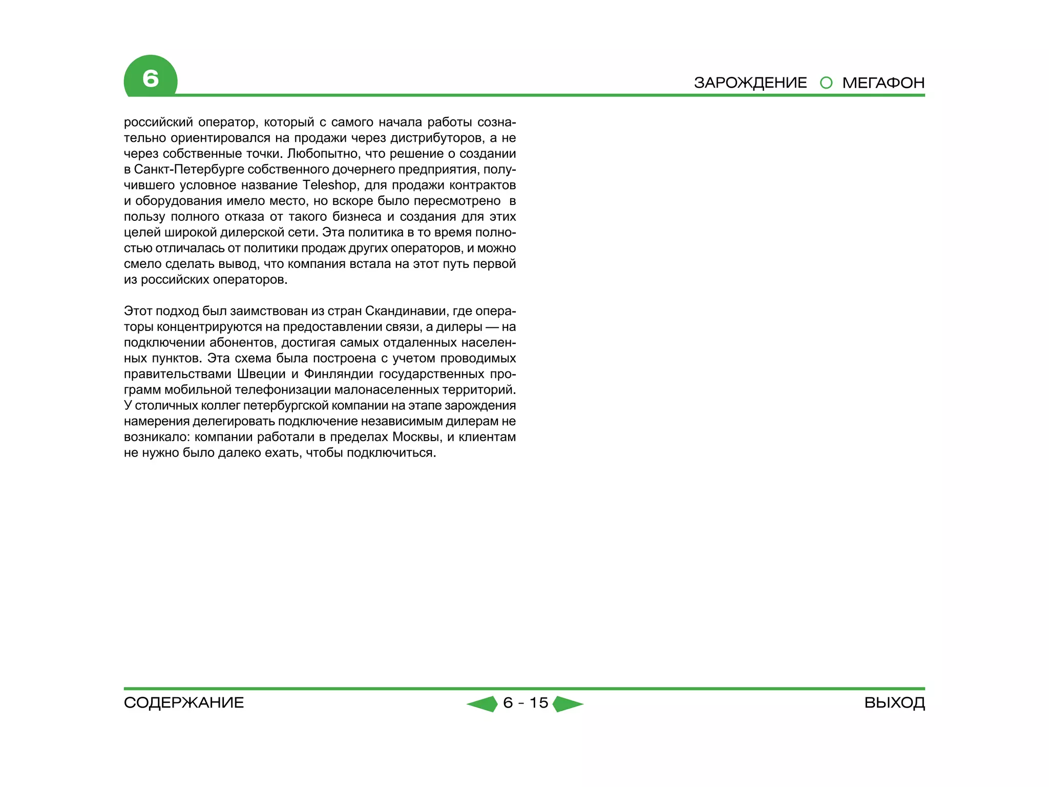 6                                                                Зарождение   МЕГАФОН

российский оператор, который с самого начала работы созна-
тельно ориентировался на продажи через дистрибуторов, а не
через собственные точки. Любопытно, что решение о создании
в Санкт-Петербурге собственного дочернего предприятия, полу-
чившего условное название Teleshop, для продажи контрактов
и оборудования имело место, но вскоре было пересмотрено в
пользу полного отказа от такого бизнеса и создания для этих
целей широкой дилерской сети. Эта политика в то время полно-
стью отличалась от политики продаж других операторов, и можно
смело сделать вывод, что компания встала на этот путь первой
из российских операторов.

Этот подход был заимствован из стран Скандинавии, где опера-
торы концентрируются на предоставлении связи, а дилеры — на
подключении абонентов, достигая самых отдаленных населен-
ных пунктов. Эта схема была построена с учетом проводимых
правительствами Швеции и Финляндии государственных про-
грамм мобильной телефонизации малонаселенных территорий.
У столичных коллег петербургской компании на этапе зарождения
намерения делегировать подключение независимым дилерам не
возникало: компании работали в пределах Москвы, и клиентам
не нужно было далеко ехать, чтобы подключиться.




содержание                                                6 - 15                 Выход
 