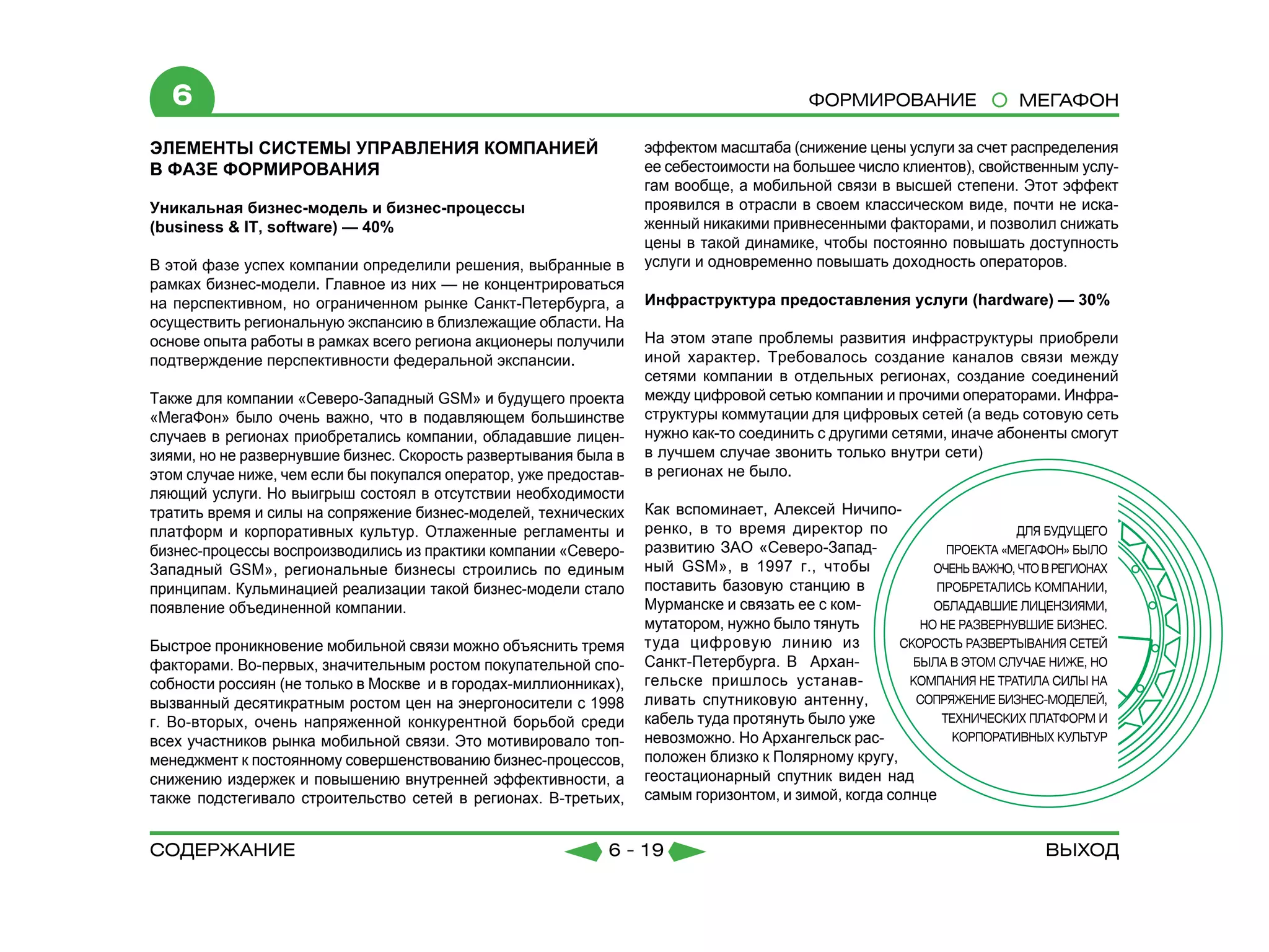 6                                                                                     Формирование                МЕГАФОН

ЭЛЕМЕНТЫ СИСТЕМЫ УПРАВЛЕНИЯ КОМПАНИЕЙ                              эффектом масштаба (снижение цены услуги за счет распределения
В ФАЗЕ ФОРМИРОВАНИЯ                                                ее себестоимости на большее число клиентов), свойственным услу-
                                                                   гам вообще, а мобильной связи в высшей степени. Этот эффект
Уникальная бизнес-модель и бизнес-процессы                         проявился в отрасли в своем классическом виде, почти не иска-
(business & IT, software) — 40%                                    женный никакими привнесенными факторами, и позволил снижать
                                                                   цены в такой динамике, чтобы постоянно повышать доступность
В этой фазе успех компании определили решения, выбранные в         услуги и одновременно повышать доходность операторов.
рамках бизнес-модели. Главное из них — не концентрироваться
на перспективном, но ограниченном рынке Санкт-Петербурга, а        Инфраструктура предоставления услуги (hardware) — 30%
осуществить региональную экспансию в близлежащие области. На
основе опыта работы в рамках всего региона акционеры получили      На этом этапе проблемы развития инфраструктуры приобрели
подтверждение перспективности федеральной экспансии.               иной характер. Требовалось создание каналов связи между
                                                                   сетями компании в отдельных регионах, создание соединений
Также для компании «Северо-Западный GSM» и будущего проекта        между цифровой сетью компании и прочими операторами. Инфра-
«МегаФон» было очень важно, что в подавляющем большинстве          структуры коммутации для цифровых сетей (а ведь сотовую сеть
случаев в регионах приобретались компании, обладавшие лицен-       нужно как-то соединить с другими сетями, иначе абоненты смогут
зиями, но не развернувшие бизнес. Скорость развертывания была в    в лучшем случае звонить только внутри сети)
этом случае ниже, чем если бы покупался оператор, уже предостав-   в регионах не было.
ляющий услуги. Но выигрыш состоял в отсутствии необходимости
тратить время и силы на сопряжение бизнес-моделей, технических     Как вспоминает, Алексей Ничипо-
платформ и корпоративных культур. Отлаженные регламенты и          ренко, в то время директор по
бизнес-процессы воспроизводились из практики компании «Северо-     развитию ЗАО «Северо-Запад-
Западный GSM», региональные бизнесы строились по единым            ный GSM», в 1997 г., чтобы
принципам. Кульминацией реализации такой бизнес-модели стало       поставить базовую станцию в
появление объединенной компании.                                   Мурманске и связать ее с ком-
                                                                   мутатором, нужно было тянуть
Быстрое проникновение мобильной связи можно объяснить тремя        туда цифровую линию из
факторами. Во-первых, значительным ростом покупательной спо-       Санкт-Петербурга. В Архан-
собности россиян (не только в Москве и в городах-миллионниках),    гельске пришлось устанав-
вызванный десятикратным ростом цен на энергоносители с 1998        ливать спутниковую антенну,
г. Во-вторых, очень напряженной конкурентной борьбой среди         кабель туда протянуть было уже
всех участников рынка мобильной связи. Это мотивировало топ-       невозможно. Но Архангельск рас-
менеджмент к постоянному совершенствованию бизнес-процессов,       положен близко к Полярному кругу,
снижению издержек и повышению внутренней эффективности, а          геостационарный спутник виден над
также подстегивало строительство сетей в регионах. В-третьих,      самым горизонтом, и зимой, когда солнце


содержание                                                   6 - 19                                                     Выход
 