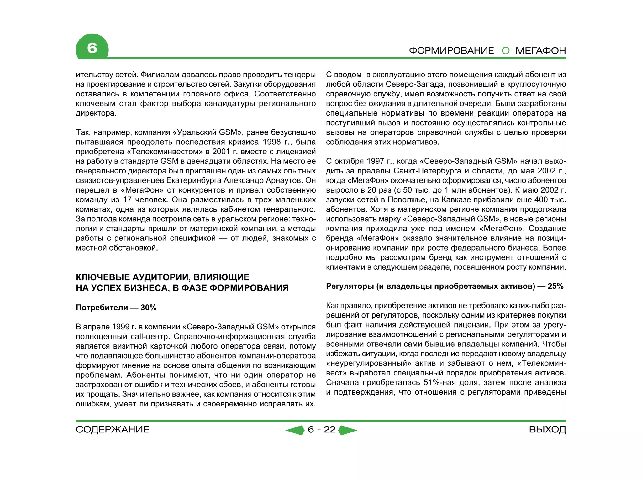 6                                                                                  Формирование               МЕГАФОН

ительству сетей. Филиалам давалось право проводить тендеры      С вводом в эксплуатацию этого помещения каждый абонент из
на проектирование и строительство сетей. Закупки оборудования   любой области Северо-Запада, позвонивший в круглосуточную
оставались в компетенции головного офиса. Соответственно        справочную службу, имел возможность получить ответ на свой
ключевым стал фактор выбора кандидатуры регионального           вопрос без ожидания в длительной очереди. Были разработаны
директора.                                                      специальные нормативы по времени реакции оператора на
                                                                поступивший вызов и постоянно осуществлялись контрольные
Так, например, компания «Уральский GSM», ранее безуспешно       вызовы на операторов справочной службы с целью проверки
пытавшаяся преодолеть последствия кризиса 1998 г., была         соблюдения этих нормативов.
приобретена «Телекоминвестом» в 2001 г. вместе с лицензией
на работу в стандарте GSM в двенадцати областях. На место ее    С октября 1997 г., когда «Северо-Западный GSM» начал выхо-
генерального директора был приглашен один из самых опытных      дить за пределы Санкт-Петербурга и области, до мая 2002 г.,
связистов-управленцев Екатеринбурга Александр Арнаутов. Он      когда «МегаФон» окончательно сформировался, число абонентов
перешел в «МегаФон» от конкурентов и привел собственную         выросло в 20 раз (с 50 тыс. до 1 млн абонентов). К маю 2002 г.
команду из 17 человек. Она разместилась в трех маленьких        запуски сетей в Поволжье, на Кавказе прибавили еще 400 тыс.
комнатах, одна из которых являлась кабинетом генерального.      абонентов. Хотя в материнском регионе компания продолжала
За полгода команда построила сеть в уральском регионе: техно-   использовать марку «Северо-Западный GSM», в новые регионы
логии и стандарты пришли от материнской компании, а методы      компания приходила уже под именем «МегаФон». Создание
работы с региональной спецификой — от людей, знакомых с         бренда «МегаФон» оказало значительное влияние на позици-
местной обстановкой.                                            онирование компании при росте федерального бизнеса. Более
                                                                подробно мы рассмотрим бренд как инструмент отношений с
                                                                клиентами в следующем разделе, посвященном росту компании.
КЛЮЧЕВЫЕ АУДИТОРИИ, ВЛИЯЮЩИЕ
НА УСПЕХ БИЗНЕСА, В ФАЗЕ ФОРМИРОВАНИЯ                           Регуляторы (и владельцы приобретаемых активов) — 25%

Потребители — 30%                                               Как правило, приобретение активов не требовало каких-либо раз-
                                                                решений от регуляторов, поскольку одним из критериев покупки
В апреле 1999 г. в компании «Северо-Западный GSM» открылся      был факт наличия действующей лицензии. При этом за урегу-
полноценный call-центр. Справочно-информационная служба         лирование взаимоотношений с региональными регуляторами и
является визитной карточкой любого оператора связи, потому      военными отвечали сами бывшие владельцы компаний. Чтобы
что подавляющее большинство абонентов компании-оператора        избежать ситуации, когда последние передают новому владельцу
формируют мнение на основе опыта общения по возникающим         «неурегулированный» актив и забывают о нем, «Телекомин-
проблемам. Абоненты понимают, что ни один оператор не           вест» выработал специальный порядок приобретения активов.
застрахован от ошибок и технических сбоев, и абоненты готовы    Сначала приобреталась 51%-ная доля, затем после анализа
их прощать. Значительно важнее, как компания относится к этим   и подтверждения, что отношения с регуляторами приведены
ошибкам, умеет ли признавать и своевременно исправлять их.


содержание                                                6 - 22                                                    Выход
 