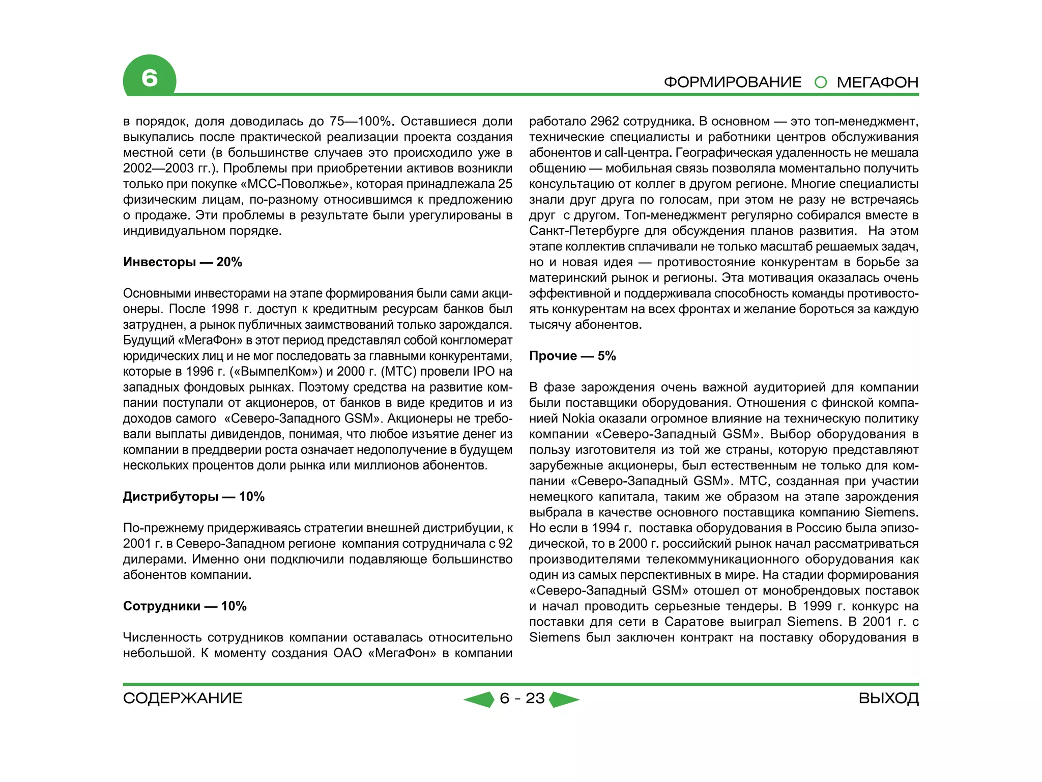 6                                                                                   Формирование               МЕГАФОН

в порядок, доля доводилась до 75—100%. Оставшиеся доли           работало 2962 сотрудника. В основном — это топ-менеджмент,
выкупались после практической реализации проекта создания        технические специалисты и работники центров обслуживания
местной сети (в большинстве случаев это происходило уже в        абонентов и call-центра. Географическая удаленность не мешала
2002—2003 гг.). Проблемы при приобретении активов возникли       общению — мобильная связь позволяла моментально получить
только при покупке «МСС-Поволжье», которая принадлежала 25       консультацию от коллег в другом регионе. Многие специалисты
физическим лицам, по-разному относившимся к предложению          знали друг друга по голосам, при этом не разу не встречаясь
о продаже. Эти проблемы в результате были урегулированы в        друг с другом. Топ-менеджмент регулярно собирался вместе в
индивидуальном порядке.                                          Санкт-Петербурге для обсуждения планов развития. На этом
                                                                 этапе коллектив сплачивали не только масштаб решаемых задач,
Инвесторы — 20%                                                  но и новая идея — противостояние конкурентам в борьбе за
                                                                 материнский рынок и регионы. Эта мотивация оказалась очень
Основными инвесторами на этапе формирования были сами акци-      эффективной и поддерживала способность команды противосто-
онеры. После 1998 г. доступ к кредитным ресурсам банков был      ять конкурентам на всех фронтах и желание бороться за каждую
затруднен, а рынок публичных заимствований только зарождался.    тысячу абонентов.
Будущий «МегаФон» в этот период представлял собой конгломерат
юридических лиц и не мог последовать за главными конкурентами,   Прочие — 5%
которые в 1996 г. («ВымпелКом») и 2000 г. (МТС) провели IPO на
западных фондовых рынках. Поэтому средства на развитие ком-      В фазе зарождения очень важной аудиторией для компании
пании поступали от акционеров, от банков в виде кредитов и из    были поставщики оборудования. Отношения с финской компа-
доходов самого «Северо-Западного GSM». Акционеры не требо-       нией Nokia оказали огромное влияние на техническую политику
вали выплаты дивидендов, понимая, что любое изъятие денег из     компании «Северо-Западный GSM». Выбор оборудования в
компании в преддверии роста означает недополучение в будущем     пользу изготовителя из той же страны, которую представляют
нескольких процентов доли рынка или миллионов абонентов.         зарубежные акционеры, был естественным не только для ком-
                                                                 пании «Северо-Западный GSM». МТС, созданная при участии
Дистрибуторы — 10%                                               немецкого капитала, таким же образом на этапе зарождения
                                                                 выбрала в качестве основного поставщика компанию Siemens.
По-прежнему придерживаясь стратегии внешней дистрибуции, к       Но если в 1994 г. поставка оборудования в Россию была эпизо-
2001 г. в Северо-Западном регионе компания сотрудничала с 92     дической, то в 2000 г. российский рынок начал рассматриваться
дилерами. Именно они подключили подавляюще большинство           производителями телекоммуникационного оборудования как
абонентов компании.                                              один из самых перспективных в мире. На стадии формирования
                                                                 «Северо-Западный GSM» отошел от монобрендовых поставок
Сотрудники — 10%                                                 и начал проводить серьезные тендеры. В 1999 г. конкурс на
                                                                 поставки для сети в Саратове выиграл Siemens. В 2001 г. с
Численность сотрудников компании оставалась относительно         Siemens был заключен контракт на поставку оборудования в
небольшой. К моменту создания ОАО «МегаФон» в компании


содержание                                                 6 - 23                                                   Выход
 