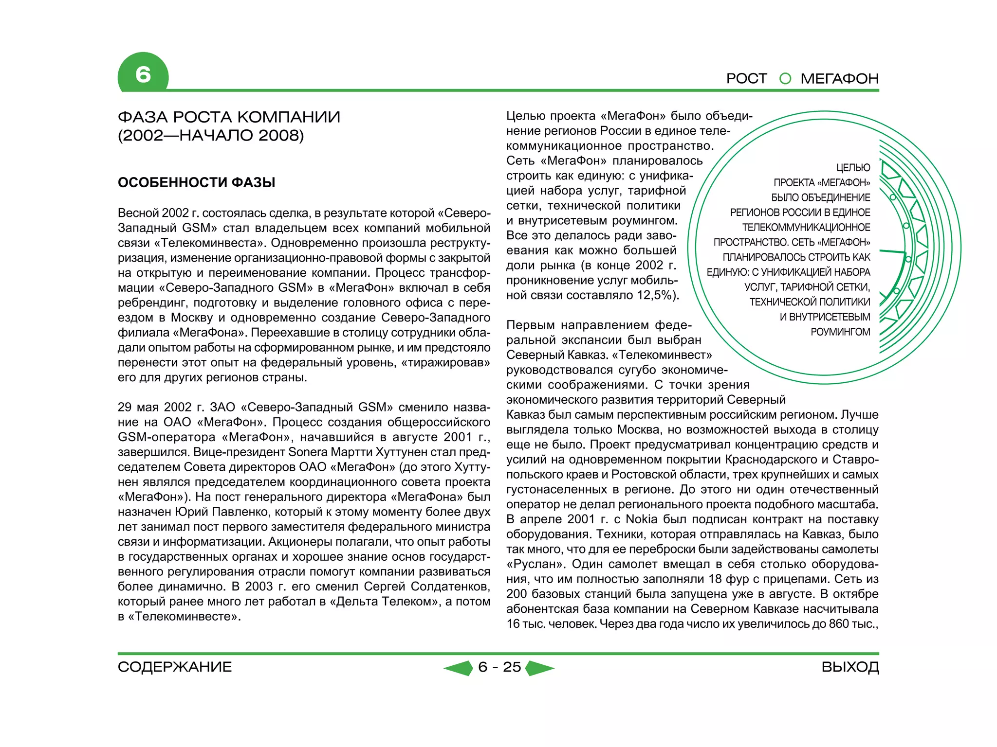6                                                                                                   РОСТ         МЕГАФОН

ФАЗА РОСТА КОМПАНИИ                                               Целью проекта «МегаФон» было объеди-
(2002—НАЧАЛО 2008)                                                нение регионов России в единое теле-
	                                                                 коммуникационное пространство.
                                                                  Сеть «МегаФон» планировалось
                                                                  строить как единую: с унифика-
ОСОБЕННОСТИ ФАЗЫ
                                                                  цией набора услуг, тарифной
                                                                  сетки, технической политики
Весной 2002 г. состоялась сделка, в результате которой «Северо-
                                                                  и внутрисетевым роумингом.
Западный GSM» стал владельцем всех компаний мобильной
                                                                  Все это делалось ради заво-
связи «Телекоминвеста». Одновременно произошла реструкту-
                                                                  евания как можно большей
ризация, изменение организационно-правовой формы с закрытой
                                                                  доли рынка (в конце 2002 г.
на открытую и переименование компании. Процесс трансфор-
                                                                  проникновение услуг мобиль-
мации «Северо-Западного GSM» в «МегаФон» включал в себя
                                                                  ной связи составляло 12,5%).
ребрендинг, подготовку и выделение головного офиса с пере-
ездом в Москву и одновременно создание Северо-Западного
                                                                  Первым направлением феде-
филиала «МегаФона». Переехавшие в столицу сотрудники обла-
                                                                  ральной экспансии был выбран
дали опытом работы на сформированном рынке, и им предстояло
                                                                  Северный Кавказ. «Телекоминвест»
перенести этот опыт на федеральный уровень, «тиражировав»
                                                                  руководствовался сугубо экономиче-
его для других регионов страны.
                                                                  скими соображениями. С точки зрения
                                                                  экономического развития территорий Северный
29 мая 2002 г. ЗАО «Северо-Западный GSM» сменило назва-
                                                                  Кавказ был самым перспективным российским регионом. Лучше
ние на ОАО «МегаФон». Процесс создания общероссийского
                                                                  выглядела только Москва, но возможностей выхода в столицу
GSM-оператора «МегаФон», начавшийся в августе 2001 г.,
                                                                  еще не было. Проект предусматривал концентрацию средств и
завершился. Вице-президент Sonera Мартти Хуттунен стал пред-
                                                                  усилий на одновременном покрытии Краснодарского и Ставро-
седателем Совета директоров ОАО «МегаФон» (до этого Хутту-
                                                                  польского краев и Ростовской области, трех крупнейших и самых
нен являлся председателем координационного совета проекта
                                                                  густонаселенных в регионе. До этого ни один отечественный
«МегаФон»). На пост генерального директора «МегаФона» был
                                                                  оператор не делал регионального проекта подобного масштаба.
назначен Юрий Павленко, который к этому моменту более двух
                                                                  В апреле 2001 г. с Nokia был подписан контракт на поставку
лет занимал пост первого заместителя федерального министра
                                                                  оборудования. Техники, которая отправлялась на Кавказ, было
связи и информатизации. Акционеры полагали, что опыт работы
                                                                  так много, что для ее переброски были задействованы самолеты
в государственных органах и хорошее знание основ государст-
                                                                  «Руслан». Один самолет вмещал в себя столько оборудова-
венного регулирования отрасли помогут компании развиваться
                                                                  ния, что им полностью заполняли 18 фур с прицепами. Сеть из
более динамично. В 2003 г. его сменил Сергей Солдатенков,
                                                                  200 базовых станций была запущена уже в августе. В октябре
который ранее много лет работал в «Дельта Телеком», а потом
                                                                  абонентская база компании на Северном Кавказе насчитывала
в «Телекоминвесте».
                                                                  16 тыс. человек. Через два года число их увеличилось до 860 тыс.,


содержание                                                  6 - 25                                                      Выход
 