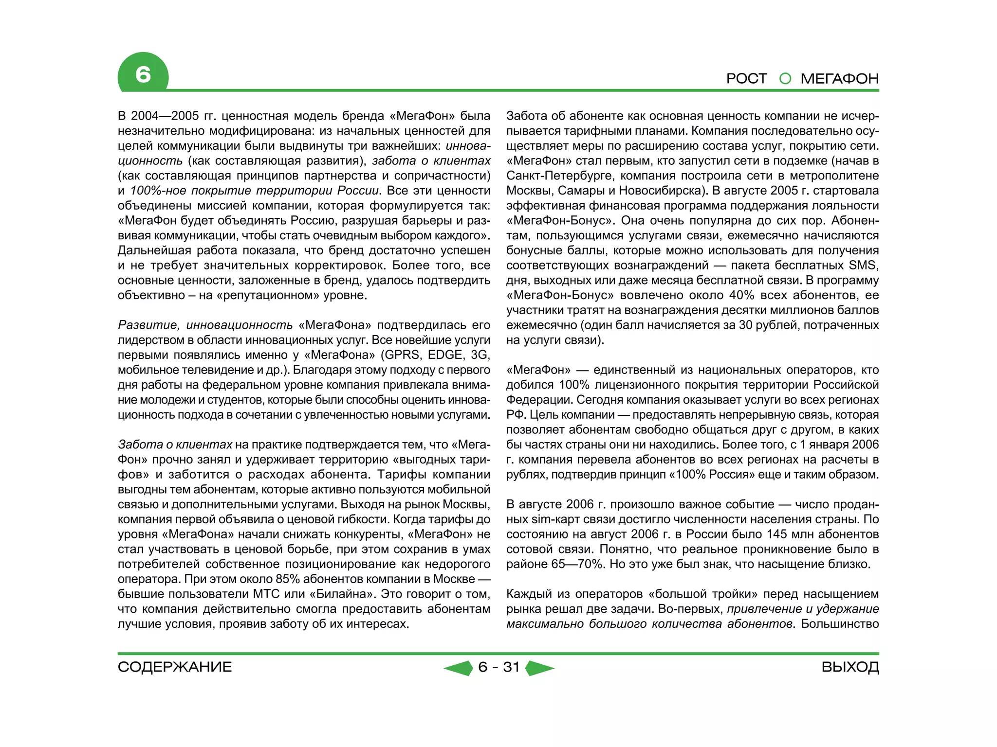6                                                                                                    РОСТ        МЕГАФОН

В 2004—2005 гг. ценностная модель бренда «МегаФон» была           Забота об абоненте как основная ценность компании не исчер-
незначительно модифицирована: из начальных ценностей для          пывается тарифными планами. Компания последовательно осу-
целей коммуникации были выдвинуты три важнейших: иннова-          ществляет меры по расширению состава услуг, покрытию сети.
ционность (как составляющая развития), забота о клиентах          «МегаФон» стал первым, кто запустил сети в подземке (начав в
(как составляющая принципов партнерства и сопричастности)         Санкт-Петербурге, компания построила сети в метрополитене
и 100%-ное покрытие территории России. Все эти ценности           Москвы, Самары и Новосибирска). В августе 2005 г. стартовала
объединены миссией компании, которая формулируется так:           эффективная финансовая программа поддержания лояльности
«МегаФон будет объединять Россию, разрушая барьеры и раз-         «МегаФон-Бонус». Она очень популярна до сих пор. Абонен-
вивая коммуникации, чтобы стать очевидным выбором каждого».       там, пользующимся услугами связи, ежемесячно начисляются
Дальнейшая работа показала, что бренд достаточно успешен          бонусные баллы, которые можно использовать для получения
и не требует значительных корректировок. Более того, все          соответствующих вознаграждений — пакета бесплатных SMS,
основные ценности, заложенные в бренд, удалось подтвердить        дня, выходных или даже месяца бесплатной связи. В программу
объективно – на «репутационном» уровне.                           «МегаФон-Бонус» вовлечено около 40% всех абонентов, ее
                                                                  участники тратят на вознаграждения десятки миллионов баллов
Развитие, инновационность «МегаФона» подтвердилась его            ежемесячно (один балл начисляется за 30 рублей, потраченных
лидерством в области инновационных услуг. Все новейшие услуги     на услуги связи).
первыми появлялись именно у «МегаФона» (GPRS, EDGE, 3G,
мобильное телевидение и др.). Благодаря этому подходу с первого   «МегаФон» — единственный из национальных операторов, кто
дня работы на федеральном уровне компания привлекала внима-       добился 100% лицензионного покрытия территории Российской
ние молодежи и студентов, которые были способны оценить иннова-   Федерации. Сегодня компания оказывает услуги во всех регионах
ционность подхода в сочетании с увлеченностью новыми услугами.    РФ. Цель компании — предоставлять непрерывную связь, которая
                                                                  позволяет абонентам свободно общаться друг с другом, в каких
Забота о клиентах на практике подтверждается тем, что «Мега-      бы частях страны они ни находились. Более того, с 1 января 2006
Фон» прочно занял и удерживает территорию «выгодных тари-         г. компания перевела абонентов во всех регионах на расчеты в
фов» и заботится о расходах абонента. Тарифы компании             рублях, подтвердив принцип «100% Россия» еще и таким образом.
выгодны тем абонентам, которые активно пользуются мобильной
связью и дополнительными услугами. Выходя на рынок Москвы,        В августе 2006 г. произошло важное событие — число продан-
компания первой объявила о ценовой гибкости. Когда тарифы до      ных sim-карт связи достигло численности населения страны. По
уровня «МегаФона» начали снижать конкуренты, «МегаФон» не         состоянию на август 2006 г. в России было 145 млн абонентов
стал участвовать в ценовой борьбе, при этом сохранив в умах       сотовой связи. Понятно, что реальное проникновение было в
потребителей собственное позиционирование как недорогого          районе 65—70%. Но это уже был знак, что насыщение близко.
оператора. При этом около 85% абонентов компании в Москве —
бывшие пользователи МТС или «Билайна». Это говорит о том,         Каждый из операторов «большой тройки» перед насыщением
что компания действительно смогла предоставить абонентам          рынка решал две задачи. Во-первых, привлечение и удержание
лучшие условия, проявив заботу об их интересах.                   максимально большого количества абонентов. Большинство


содержание                                                  6 - 31                                                     Выход
 