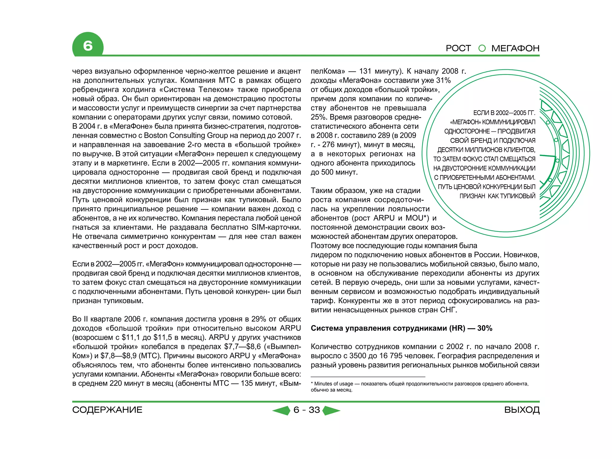 6                                                                                                                   РОСТ              МЕГАФОН

через визуально оформленное черно-желтое решение и акцент         пелКома» — 131 минуту). К началу 2008 г.
на дополнительных услугах. Компания МТС в рамках общего           доходы «МегаФона» составили уже 31%
ребрендинга холдинга «Система Телеком» также приобрела            от общих доходов «большой тройки»,
новый образ. Он был ориентирован на демонстрацию простоты         причем доля компании по количе-
и массовости услуг и преимуществ синергии за счет партнерства     ству абонентов не превышала
компании с операторами других услуг связи, помимо сотовой.        25%. Время разговоров средне-
В 2004 г. в «МегаФоне» была принята бизнес-стратегия, подготов-   статистического абонента сети
ленная совместно с Boston Consulting Group на период до 2007 г.   в 2008 г. составило 289 (в 2009
и направленная на завоевание 2-го места в «большой тройке»        г. - 276 минут), минут в месяц,
по выручке. В этой ситуации «МегаФон» перешел к следующему        а в некоторых регионах на
этапу и в маркетинге. Если в 2002—2005 гг. компания коммуни-      одного абонента приходилось
цировала односторонне — продвигая свой бренд и подключая          до 500 минут.
десятки миллионов клиентов, то затем фокус стал смещаться
на двусторонние коммуникации с приобретенными абонентами.         Таким образом, уже на стадии
Путь ценовой конкуренции был признан как тупиковый. Было          роста компания сосредоточи-
принято принципиальное решение — компании важен доход с           лась на укреплении лояльности
абонентов, а не их количество. Компания перестала любой ценой     абонентов (рост ARPU и MOU*) и
гнаться за клиентами. Не раздавала бесплатно SIM-карточки.        постоянной демонстрации своих воз-
Не отвечала симметрично конкурентам — для нее стал важен          можностей абонентам других операторов.
качественный рост и рост доходов.                                 Поэтому все последующие годы компания была
                                                                  лидером по подключению новых абонентов в России. Новичков,
Если в 2002—2005 гг. «МегаФон» коммуницировал односторонне —      которые ни разу не пользовались мобильной связью, было мало,
продвигая свой бренд и подключая десятки миллионов клиентов,      в основном на обслуживание переходили абоненты из других
то затем фокус стал смещаться на двусторонние коммуникации        сетей. В первую очередь, они шли за новыми услугами, качест-
с подключенными абонентами. Путь ценовой конкурен- ции был        венным сервисом и возможностью подобрать индивидуальный
признан тупиковым.                                                тариф. Конкуренты же в этот период сфокусировались на раз-
                                                                  витии ненасыщенных рынков стран СНГ.
Во II квартале 2006 г. компания достигла уровня в 29% от общих
доходов «большой тройки» при относительно высоком ARPU            Система управления сотрудниками (HR) — 30%
(возросшем с $11,1 до $11,5 в месяц). ARPU у других участников
«большой тройки» колебался в пределах $7,7—$8,6 («Вымпел-         Количество сотрудников компании с 2002 г. по начало 2008 г.
Ком») и $7,8—$8,9 (МТС). Причины высокого ARPU у «МегаФона»       выросло с 3500 до 16 795 человек. География распределения и
объяснялось тем, что абоненты более интенсивно пользовались       разный уровень развития региональных рынков мобильной связи
услугами компании. Абоненты «МегаФона» говорили больше всего:
в среднем 220 минут в месяц (абоненты МТС — 135 минут, «Вым-      * Minutes of usage — показатель общей продолжительности разговоров среднего абонента,
                                                                  обычно за месяц.



содержание                                                  6 - 33                                                                           Выход
 