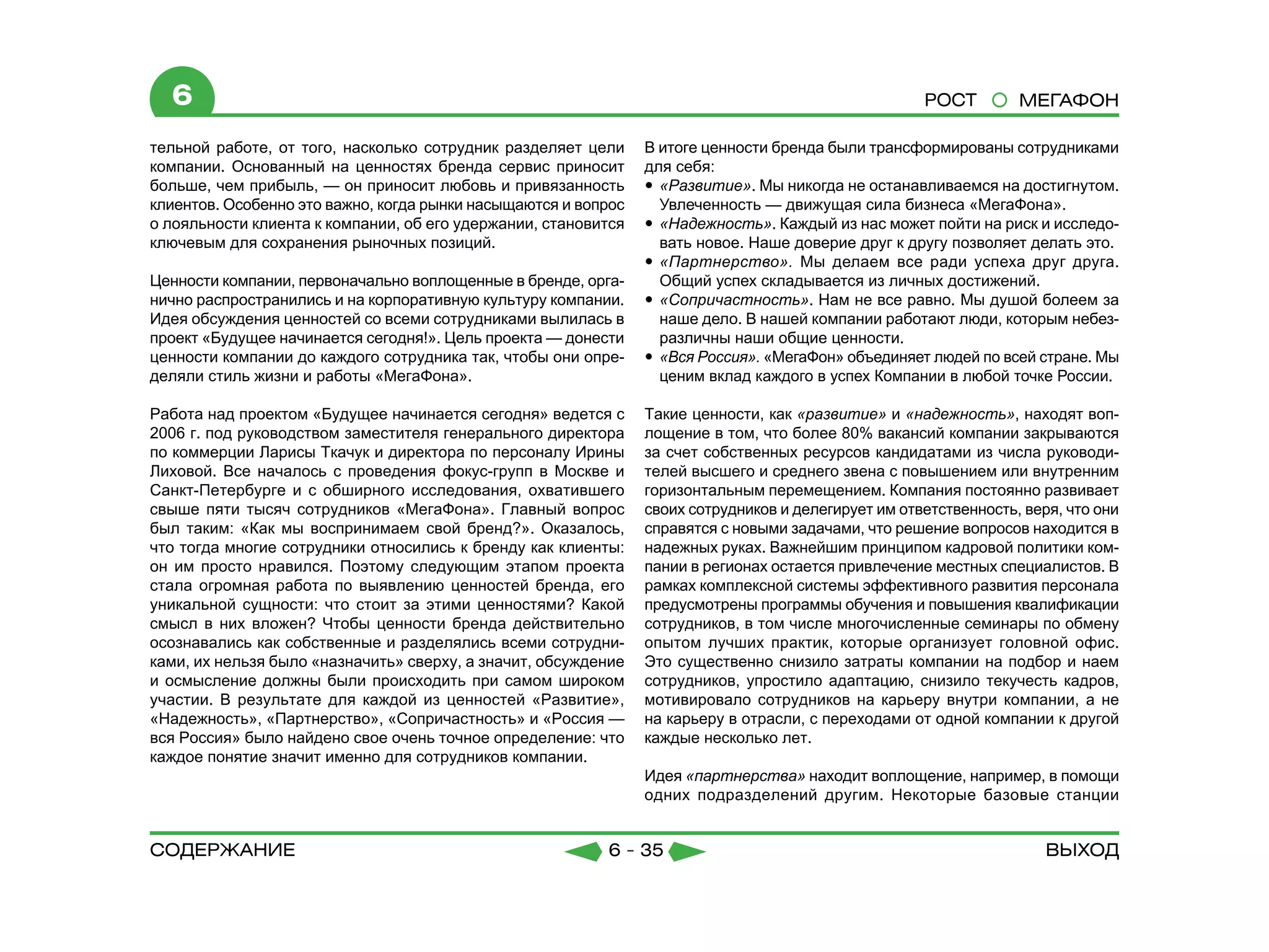 6                                                                                                  РОСТ         МЕГАФОН

тельной работе, от того, насколько сотрудник разделяет цели     В итоге ценности бренда были трансформированы сотрудниками
компании. Основанный на ценностях бренда сервис приносит        для себя:
больше, чем прибыль, — он приносит любовь и привязанность       yy «Развитие». Мы никогда не останавливаемся на достигнутом.
клиентов. Особенно это важно, когда рынки насыщаются и вопрос      Увлеченность — движущая сила бизнеса «МегаФона».
о лояльности клиента к компании, об его удержании, становится   yy «Надежность». Каждый из нас может пойти на риск и исследо-
ключевым для сохранения рыночных позиций.                          вать новое. Наше доверие друг к другу позволяет делать это.
                                                                yy «Партнерство». Мы делаем все ради успеха друг друга.
Ценности компании, первоначально воплощенные в бренде, орга-       Общий успех складывается из личных достижений.
нично распространились и на корпоративную культуру компании.    yy «Сопричастность». Нам не все равно. Мы душой болеем за
Идея обсуждения ценностей со всеми сотрудниками вылилась в         наше дело. В нашей компании работают люди, которым небез-
проект «Будущее начинается сегодня!». Цель проекта — донести       различны наши общие ценности.
ценности компании до каждого сотрудника так, чтобы они опре-    yy «Вся Россия». «МегаФон» объединяет людей по всей стране. Мы
деляли стиль жизни и работы «МегаФона».                            ценим вклад каждого в успех Компании в любой точке России.

Работа над проектом «Будущее начинается сегодня» ведется с      Такие ценности, как «развитие» и «надежность», находят воп-
2006 г. под руководством заместителя генерального директора     лощение в том, что более 80% вакансий компании закрываются
по коммерции Ларисы Ткачук и директора по персоналу Ирины       за счет собственных ресурсов кандидатами из числа руководи-
Лиховой. Все началось с проведения фокус-групп в Москве и       телей высшего и среднего звена с повышением или внутренним
Санкт-Петербурге и с обширного исследования, охватившего        горизонтальным перемещением. Компания постоянно развивает
свыше пяти тысяч сотрудников «МегаФона». Главный вопрос         своих сотрудников и делегирует им ответственность, веря, что они
был таким: «Как мы воспринимаем свой бренд?». Оказалось,        справятся с новыми задачами, что решение вопросов находится в
что тогда многие сотрудники относились к бренду как клиенты:    надежных руках. Важнейшим принципом кадровой политики ком-
он им просто нравился. Поэтому следующим этапом проекта         пании в регионах остается привлечение местных специалистов. В
стала огромная работа по выявлению ценностей бренда, его        рамках комплексной системы эффективного развития персонала
уникальной сущности: что стоит за этими ценностями? Какой       предусмотрены программы обучения и повышения квалификации
смысл в них вложен? Чтобы ценности бренда действительно         сотрудников, в том числе многочисленные семинары по обмену
осознавались как собственные и разделялись всеми сотрудни-      опытом лучших практик, которые организует головной офис.
ками, их нельзя было «назначить» сверху, а значит, обсуждение   Это существенно снизило затраты компании на подбор и наем
и осмысление должны были происходить при самом широком          сотрудников, упростило адаптацию, снизило текучесть кадров,
участии. В результате для каждой из ценностей «Развитие»,       мотивировало сотрудников на карьеру внутри компании, а не
«Надежность», «Партнерство», «Сопричастность» и «Россия —       на карьеру в отрасли, с переходами от одной компании к другой
вся Россия» было найдено свое очень точное определение: что     каждые несколько лет.
каждое понятие значит именно для сотрудников компании.
                                                                Идея «партнерства» находит воплощение, например, в помощи
                                                                одних подразделений другим. Некоторые базовые станции


содержание                                                6 - 35                                                      Выход
 