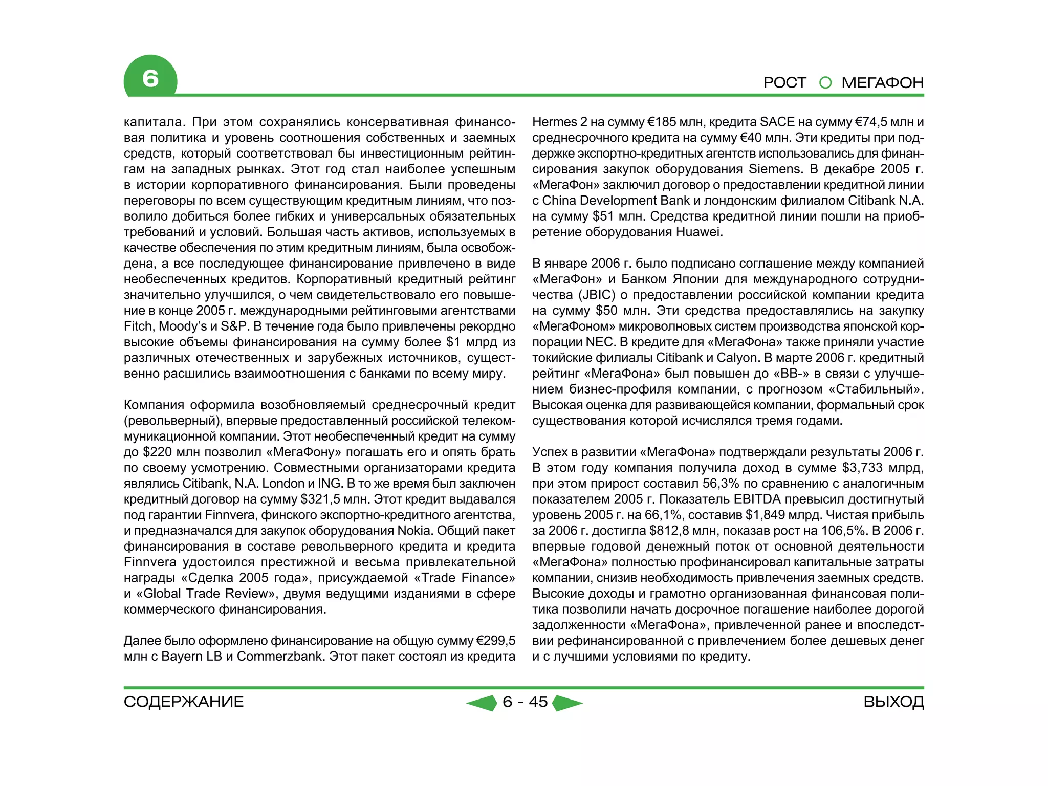 6                                                                                                      РОСТ         МЕГАФОН

капитала. При этом сохранялись консервативная финансо-             Hermes 2 на сумму €185 млн, кредита SACE на сумму €74,5 млн и
вая политика и уровень соотношения собственных и заемных           среднесрочного кредита на сумму €40 млн. Эти кредиты при под-
средств, который соответствовал бы инвестиционным рейтин-          держке экспортно-кредитных агентств использовались для финан-
гам на западных рынках. Этот год стал наиболее успешным            сирования закупок оборудования Siemens. В декабре 2005 г.
в истории корпоративного финансирования. Были проведены            «МегаФон» заключил договор о предоставлении кредитной линии
переговоры по всем существующим кредитным линиям, что поз-         с China Development Bank и лондонским филиалом Citibank N.A.
волило добиться более гибких и универсальных обязательных          на сумму $51 млн. Средства кредитной линии пошли на приоб-
требований и условий. Большая часть активов, используемых в        ретение оборудования Huawei.
качестве обеспечения по этим кредитным линиям, была освобож-
дена, а все последующее финансирование привлечено в виде           В январе 2006 г. было подписано соглашение между компанией
необеспеченных кредитов. Корпоративный кредитный рейтинг           «МегаФон» и Банком Японии для международного сотрудни-
значительно улучшился, о чем свидетельствовало его повыше-         чества (JBIC) о предоставлении российской компании кредита
ние в конце 2005 г. международными рейтинговыми агентствами        на сумму $50 млн. Эти средства предоставлялись на закупку
Fitch, Moody’s и S&P. В течение года было привлечены рекордно      «МегаФоном» микроволновых систем производства японской кор-
высокие объемы финансирования на сумму более $1 млрд из            порации NEC. В кредите для «МегаФона» также приняли участие
различных отечественных и зарубежных источников, сущест-           токийские филиалы Citibank и Calyon. В марте 2006 г. кредитный
венно расшились взаимоотношения с банками по всему миру.           рейтинг «МегаФона» был повышен до «ВВ-» в связи с улучше-
                                                                   нием бизнес-профиля компании, с прогнозом «Стабильный».
Компания оформила возобновляемый среднесрочный кредит              Высокая оценка для развивающейся компании, формальный срок
(револьверный), впервые предоставленный российской телеком-        существования которой исчислялся тремя годами.
муникационной компании. Этот необеспеченный кредит на сумму
до $220 млн позволил «МегаФону» погашать его и опять брать         Успех в развитии «МегаФона» подтверждали результаты 2006 г.
по своему усмотрению. Совместными организаторами кредита           В этом году компания получила доход в сумме $3,733 млрд,
являлись Citibank, N.A. London и ING. В то же время был заключен   при этом прирост составил 56,3% по сравнению с аналогичным
кредитный договор на сумму $321,5 млн. Этот кредит выдавался       показателем 2005 г. Показатель EBITDA превысил достигнутый
под гарантии Finnvera, финского экспортно-кредитного агентства,    уровень 2005 г. на 66,1%, составив $1,849 млрд. Чистая прибыль
и предназначался для закупок оборудования Nokia. Общий пакет       за 2006 г. достигла $812,8 млн, показав рост на 106,5%. В 2006 г.
финансирования в составе револьверного кредита и кредита           впервые годовой денежный поток от основной деятельности
Finnvera удостоился престижной и весьма привлекательной            «МегаФона» полностью профинансировал капитальные затраты
награды «Сделка 2005 года», присуждаемой «Trade Finance»           компании, снизив необходимость привлечения заемных средств.
и «Global Trade Review», двумя ведущими изданиями в сфере          Высокие доходы и грамотно организованная финансовая поли-
коммерческого финансирования.                                      тика позволили начать досрочное погашение наиболее дорогой
                                                                   задолженности «МегаФона», привлеченной ранее и впоследст-
Далее было оформлено финансирование на общую сумму €299,5          вии рефинансированной с привлечением более дешевых денег
млн с Bayern LB и Commerzbank. Этот пакет состоял из кредита       и с лучшими условиями по кредиту.


содержание                                                   6 - 45                                                      Выход
 