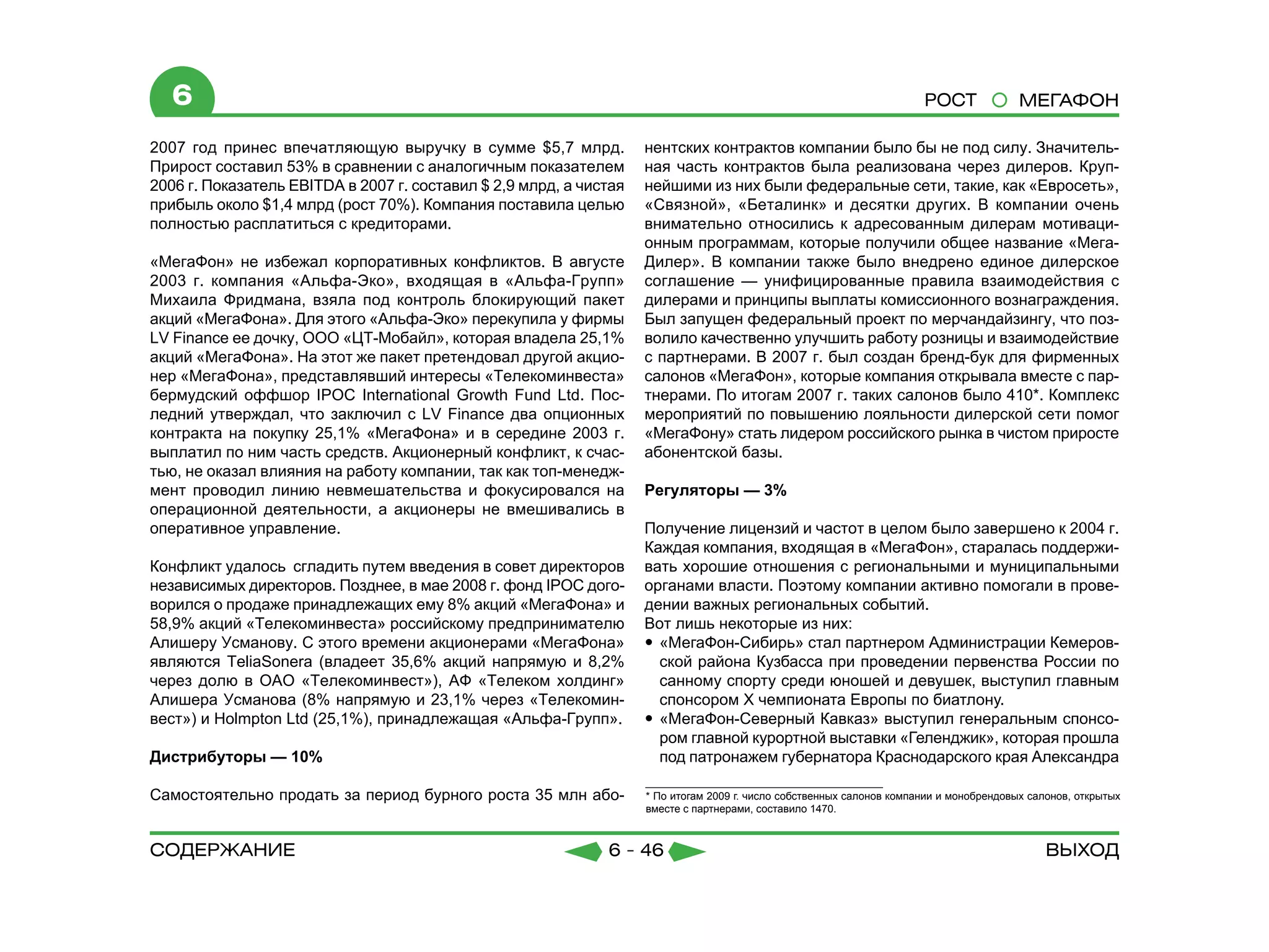 6                                                                                                                   РОСТ              МЕГАФОН

2007 год принес впечатляющую выручку в сумме $5,7 млрд.             нентских контрактов компании было бы не под силу. Значитель-
Прирост составил 53% в сравнении с аналогичным показателем          ная часть контрактов была реализована через дилеров. Круп-
2006 г. Показатель EBITDA в 2007 г. составил $ 2,9 млрд, а чистая   нейшими из них были федеральные сети, такие, как «Евросеть»,
прибыль около $1,4 млрд (рост 70%). Компания поставила целью        «Связной», «Беталинк» и десятки других. В компании очень
полностью расплатиться с кредиторами.                               внимательно относились к адресованным дилерам мотиваци-
                                                                    онным программам, которые получили общее название «Мега-
«МегаФон» не избежал корпоративных конфликтов. В августе            Дилер». В компании также было внедрено единое дилерское
2003 г. компания «Альфа-Эко», входящая в «Альфа-Групп»              соглашение — унифицированные правила взаимодействия с
Михаила Фридмана, взяла под контроль блокирующий пакет              дилерами и принципы выплаты комиссионного вознаграждения.
акций «МегаФона». Для этого «Альфа-Эко» перекупила у фирмы          Был запущен федеральный проект по мерчандайзингу, что поз-
LV Finance ее дочку, ООО «ЦТ-Мобайл», которая владела 25,1%         волило качественно улучшить работу розницы и взаимодействие
акций «МегаФона». На этот же пакет претендовал другой акцио-        с партнерами. В 2007 г. был создан бренд-бук для фирменных
нер «МегаФона», представлявший интересы «Телекоминвеста»            салонов «МегаФон», которые компания открывала вместе с пар-
бермудский оффшор IPOC International Growth Fund Ltd. Пос-          тнерами. По итогам 2007 г. таких салонов было 410*. Комплекс
ледний утверждал, что заключил с LV Finance два опционных           мероприятий по повышению лояльности дилерской сети помог
контракта на покупку 25,1% «МегаФона» и в середине 2003 г.          «МегаФону» стать лидером российского рынка в чистом приросте
выплатил по ним часть средств. Акционерный конфликт, к счас-        абонентской базы.
тью, не оказал влияния на работу компании, так как топ-менедж-
мент проводил линию невмешательства и фокусировался на              Регуляторы — 3%
операционной деятельности, а акционеры не вмешивались в
оперативное управление.                                             Получение лицензий и частот в целом было завершено к 2004 г.
                                                                    Каждая компания, входящая в «МегаФон», старалась поддержи-
Конфликт удалось сгладить путем введения в совет директоров         вать хорошие отношения с региональными и муниципальными
независимых директоров. Позднее, в мае 2008 г. фонд IPOC дого-      органами власти. Поэтому компании активно помогали в прове-
ворился о продаже принадлежащих ему 8% акций «МегаФона» и           дении важных региональных событий.
58,9% акций «Телекоминвеста» российскому предпринимателю            Вот лишь некоторые из них:
Алишеру Усманову. С этого времени акционерами «МегаФона»            yy «МегаФон-Сибирь» стал партнером Администрации Кемеров-
являются TeliaSonera (владеет 35,6% акций напрямую и 8,2%              ской района Кузбасса при проведении первенства России по
через долю в ОАО «Телекоминвест»), АФ «Телеком холдинг»                санному спорту среди юношей и девушек, выступил главным
Алишера Усманова (8% напрямую и 23,1% через «Телекомин-                спонсором Х чемпионата Европы по биатлону.
вест») и Holmpton Ltd (25,1%), принадлежащая «Альфа-Групп».         yy «МегаФон-Северный Кавказ» выступил генеральным спонсо-
                                                                       ром главной курортной выставки «Геленджик», которая прошла
Дистрибуторы — 10%                                                     под патронажем губернатора Краснодарского края Александра

Самостоятельно продать за период бурного роста 35 млн або-          * По итогам 2009 г. число собственных салонов компании и монобрендовых салонов, открытых
                                                                    вместе с партнерами, составило 1470.



содержание                                                    6 - 46                                                                          Выход
 