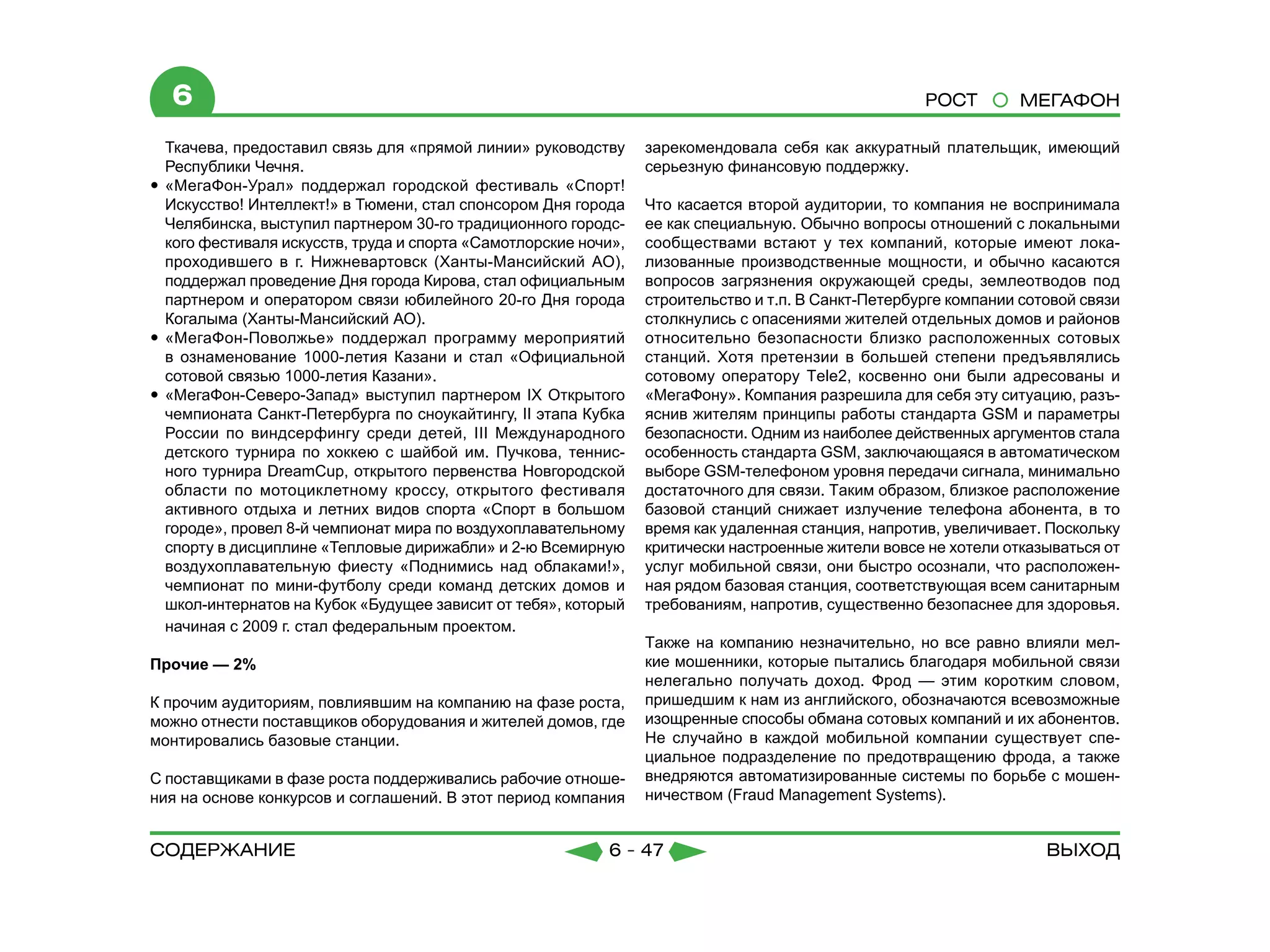 6                                                                                                   РОСТ        МЕГАФОН

   Ткачева, предоставил связь для «прямой линии» руководству      зарекомендовала себя как аккуратный плательщик, имеющий
   Республики Чечня.                                              серьезную финансовую поддержку.
yy «МегаФон-Урал» поддержал городской фестиваль «Спорт!
   Искусство! Интеллект!» в Тюмени, стал спонсором Дня города     Что касается второй аудитории, то компания не воспринимала
   Челябинска, выступил партнером 30-го традиционного городс-     ее как специальную. Обычно вопросы отношений с локальными
   кого фестиваля искусств, труда и спорта «Самотлорские ночи»,   сообществами встают у тех компаний, которые имеют лока-
   проходившего в г. Нижневартовск (Ханты-Мансийский АО),         лизованные производственные мощности, и обычно касаются
   поддержал проведение Дня города Кирова, стал официальным       вопросов загрязнения окружающей среды, землеотводов под
   партнером и оператором связи юбилейного 20-го Дня города       строительство и т.п. В Санкт-Петербурге компании сотовой связи
   Когалыма (Ханты-Мансийский АО).                                столкнулись с опасениями жителей отдельных домов и районов
yy «МегаФон-Поволжье» поддержал программу мероприятий             относительно безопасности близко расположенных сотовых
   в ознаменование 1000-летия Казани и стал «Официальной          станций. Хотя претензии в большей степени предъявлялись
   сотовой связью 1000-летия Казани».                             сотовому оператору Tele2, косвенно они были адресованы и
yy «МегаФон-Северо-Запад» выступил партнером IХ Открытого         «МегаФону». Компания разрешила для себя эту ситуацию, разъ-
   чемпионата Санкт-Петербурга по сноукайтингу, II этапа Кубка    яснив жителям принципы работы стандарта GSM и параметры
   России по виндсерфингу среди детей, III Международного         безопасности. Одним из наиболее действенных аргументов стала
   детского турнира по хоккею с шайбой им. Пучкова, теннис-       особенность стандарта GSM, заключающаяся в автоматическом
   ного турнира DreamCup, открытого первенства Новгородской       выборе GSM-телефоном уровня передачи сигнала, минимально
   области по мотоциклетному кроссу, открытого фестиваля          достаточного для связи. Таким образом, близкое расположение
   активного отдыха и летних видов спорта «Спорт в большом        базовой станций снижает излучение телефона абонента, в то
   городе», провел 8-й чемпионат мира по воздухоплавательному     время как удаленная станция, напротив, увеличивает. Поскольку
   спорту в дисциплине «Тепловые дирижабли» и 2-ю Всемирную       критически настроенные жители вовсе не хотели отказываться от
   воздухоплавательную фиесту «Поднимись над облаками!»,          услуг мобильной связи, они быстро осознали, что расположен-
   чемпионат по мини-футболу среди команд детских домов и         ная рядом базовая станция, соответствующая всем санитарным
   школ-интернатов на Кубок «Будущее зависит от тебя», который    требованиям, напротив, существенно безопаснее для здоровья.
   начиная с 2009 г. стал федеральным проектом.
                                                                  Также на компанию незначительно, но все равно влияли мел-
Прочие — 2%                                                       кие мошенники, которые пытались благодаря мобильной связи
                                                                  нелегально получать доход. Фрод — этим коротким словом,
К прочим аудиториям, повлиявшим на компанию на фазе роста,        пришедшим к нам из английского, обозначаются всевозможные
можно отнести поставщиков оборудования и жителей домов, где       изощренные способы обмана сотовых компаний и их абонентов.
монтировались базовые станции.                                    Не случайно в каждой мобильной компании существует спе-
                                                                  циальное подразделение по предотвращению фрода, а также
С поставщиками в фазе роста поддерживались рабочие отноше-        внедряются автоматизированные системы по борьбе с мошен-
ния на основе конкурсов и соглашений. В этот период компания      ничеством (Fraud Management Systems).


содержание                                                  6 - 47                                                    Выход
 