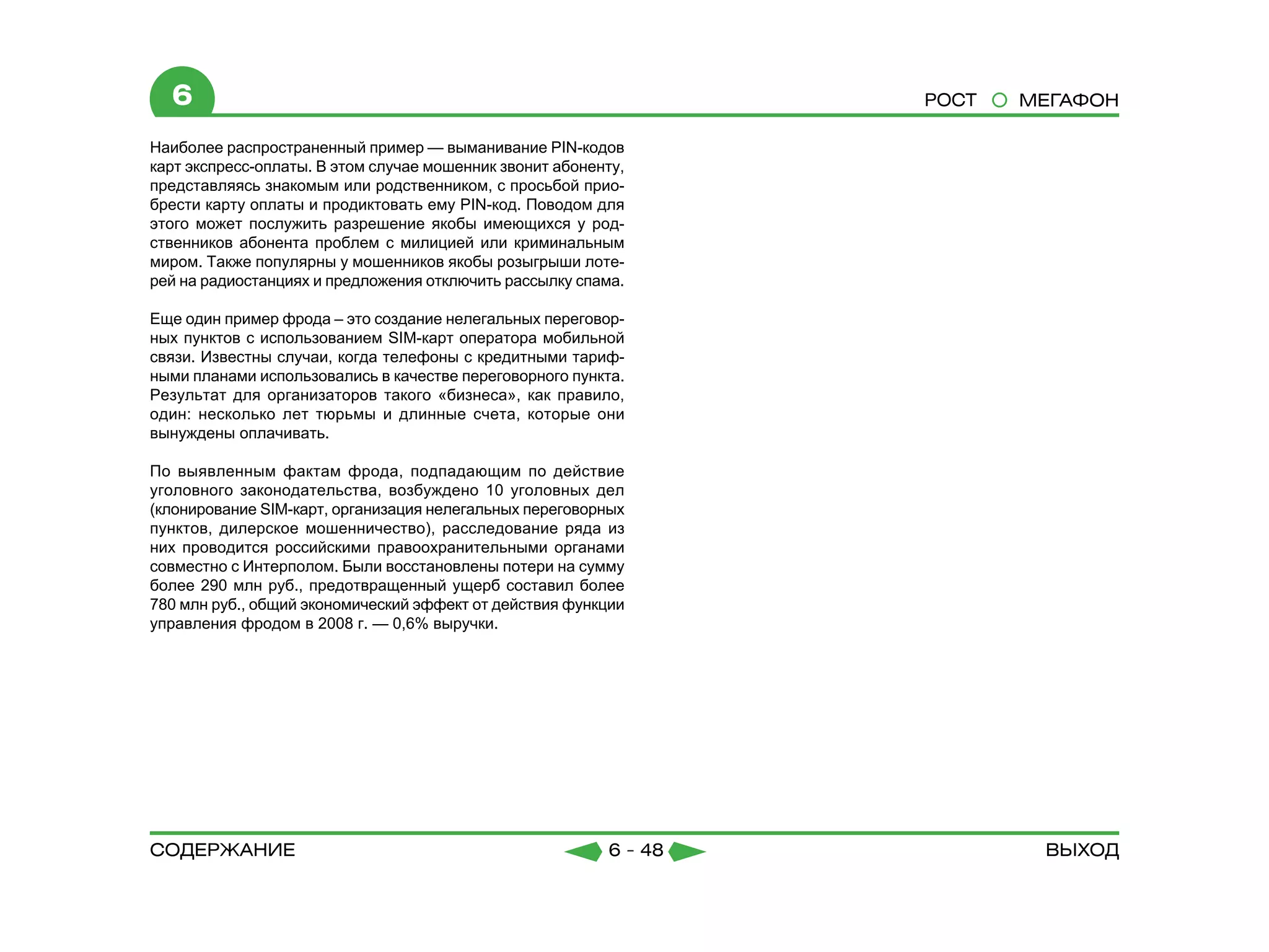 6                                                                РОСТ   МЕГАФОН

Наиболее распространенный пример — выманивание PIN-кодов
карт экспресс-оплаты. В этом случае мошенник звонит абоненту,
представляясь знакомым или родственником, с просьбой прио-
брести карту оплаты и продиктовать ему PIN-код. Поводом для
этого может послужить разрешение якобы имеющихся у род-
ственников абонента проблем с милицией или криминальным
миром. Также популярны у мошенников якобы розыгрыши лоте-
рей на радиостанциях и предложения отключить рассылку спама.

Еще один пример фрода – это создание нелегальных переговор-
ных пунктов с использованием SIM-карт оператора мобильной
связи. Известны случаи, когда телефоны с кредитными тариф-
ными планами использовались в качестве переговорного пункта.
Результат для организаторов такого «бизнеса», как правило,
один: несколько лет тюрьмы и длинные счета, которые они
вынуждены оплачивать.

По выявленным фактам фрода, подпадающим по действие
уголовного законодательства, возбуждено 10 уголовных дел
(клонирование SIM-карт, организация нелегальных переговорных
пунктов, дилерское мошенничество), расследование ряда из
них проводится российскими правоохранительными органами
совместно с Интерполом. Были восстановлены потери на сумму
более 290 млн руб., предотвращенный ущерб составил более
780 млн руб., общий экономический эффект от действия функции
управления фродом в 2008 г. — 0,6% выручки.




содержание                                                6 - 48           Выход
 