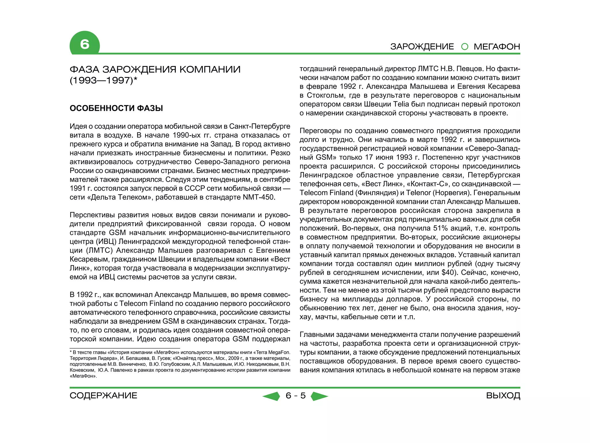 6                                                                                                                    Зарождение             МЕГАФОН

ФАЗА ЗАРОЖДЕНИЯ КОМПАНИИ                                                                        тогдашний генеральный директор ЛМТС Н.В. Певцов. Но факти-
(1993—1997)*                                                                                    чески началом работ по созданию компании можно считать визит
                                                                                                в феврале 1992 г. Александра Малышева и Евгения Кесарева
	                                                                                               в Стокгольм, где в результате переговоров с национальным
                                                                                                оператором связи Швеции Telia был подписан первый протокол
ОСОБЕННОСТИ ФАЗЫ
                                                                                                о намерении скандинавской стороны участвовать в проекте.
Идея о создании оператора мобильной связи в Санкт-Петербурге
                                                                                                Переговоры по созданию совместного предприятия проходили
витала в воздухе. В начале 1990-ых гг. страна отказалась от
                                                                                                долго и трудно. Они начались в марте 1992 г. и завершились
прежнего курса и обратила внимание на Запад. В город активно
                                                                                                государственной регистрацией новой компании «Северо-Запад-
начали приезжать иностранные бизнесмены и политики. Резко
                                                                                                ный GSM» только 17 июня 1993 г. Постепенно круг участников
активизировалось сотрудничество Северо-Западного региона
                                                                                                проекта расширился. С российской стороны присоединились
России со скандинавскими странами. Бизнес местных предприни-
                                                                                                Ленинградское областное управление связи, Петербургская
мателей также расширялся. Следуя этим тенденциям, в сентябре
                                                                                                телефонная сеть, «Вест Линк», «Контакт-С», со скандинавской —
1991 г. состоялся запуск первой в СССР сети мобильной связи —
                                                                                                Telecom Finland (Финляндия) и Telenor (Норвегия). Генеральным
сети «Дельта Телеком», работавшей в стандарте NMT-450.
                                                                                                директором новорожденной компании стал Александр Малышев.
                                                                                                В результате переговоров российская сторона закрепила в
Перспективы развития новых видов связи понимали и руково-
                                                                                                учредительных документах ряд принципиально важных для себя
дители предприятий фиксированной связи города. О новом
                                                                                                положений. Во-первых, она получила 51% акций, т.е. контроль
стандарте GSM начальник информационно-вычислительного
                                                                                                в совместном предприятии. Во-вторых, российские акционеры
центра (ИВЦ) Ленинградской междугородной телефонной стан-
                                                                                                в оплату получаемой технологии и оборудования не вносили в
ции (ЛМТС) Александр Малышев разговаривал с Евгением
                                                                                                уставный капитал прямых денежных вкладов. Уставный капитал
Кесаревым, гражданином Швеции и владельцем компании «Вест
                                                                                                компании тогда составлял один миллион рублей (одну тысячу
Линк», которая тогда участвовала в модернизации эксплуатиру-
                                                                                                рублей в сегодняшнем исчислении, или $40). Сейчас, конечно,
емой на ИВЦ системы расчетов за услуги связи.
                                                                                                сумма кажется незначительной для начала какой-либо деятель-
                                                                                                ности. Тем не менее из этой тысячи рублей предстояло вырасти
В 1992 г., как вспоминал Александр Малышев, во время совмес-
                                                                                                бизнесу на миллиарды долларов. У российской стороны, по
тной работы с Telecom Finland по созданию первого российского
                                                                                                обыкновению тех лет, денег не было, она вносила здания, ноу-
автоматического телефонного справочника, российские связисты
                                                                                                хау, мачты, кабельные сети и т.п.
наблюдали за внедрением GSM в скандинавских странах. Тогда-
то, по его словам, и родилась идея создания совместной опера-
                                                                                                Главными задачами менеджмента стали получение разрешений
торской компании. Идею создания оператора GSM поддержал
                                                                                                на частоты, разработка проекта сети и организационной струк-
* В тексте главы «История компании «МегаФон» используются материалы книги «Terra MegaFon.       туры компании, а также обсуждение предложений потенциальных
Территория Лидера», И. Белашева, В. Гусев; «Юнайтед пресс», Мск., 2009 г., а также материалы,
подготовленные М.В. Винниченко, В.Ю. Голубовским, А.Л. Малышевым, И.Ю. Никодимовым, В.Н.        поставщиков оборудования. В первое время своего существо-
Коневским, Ю.А. Павленко в рамках проекта по документированию истории развития компании         вания компания ютилась в небольшой комнате на первом этаже
«МегаФон».



содержание                                                                                6-5                                                      Выход
 