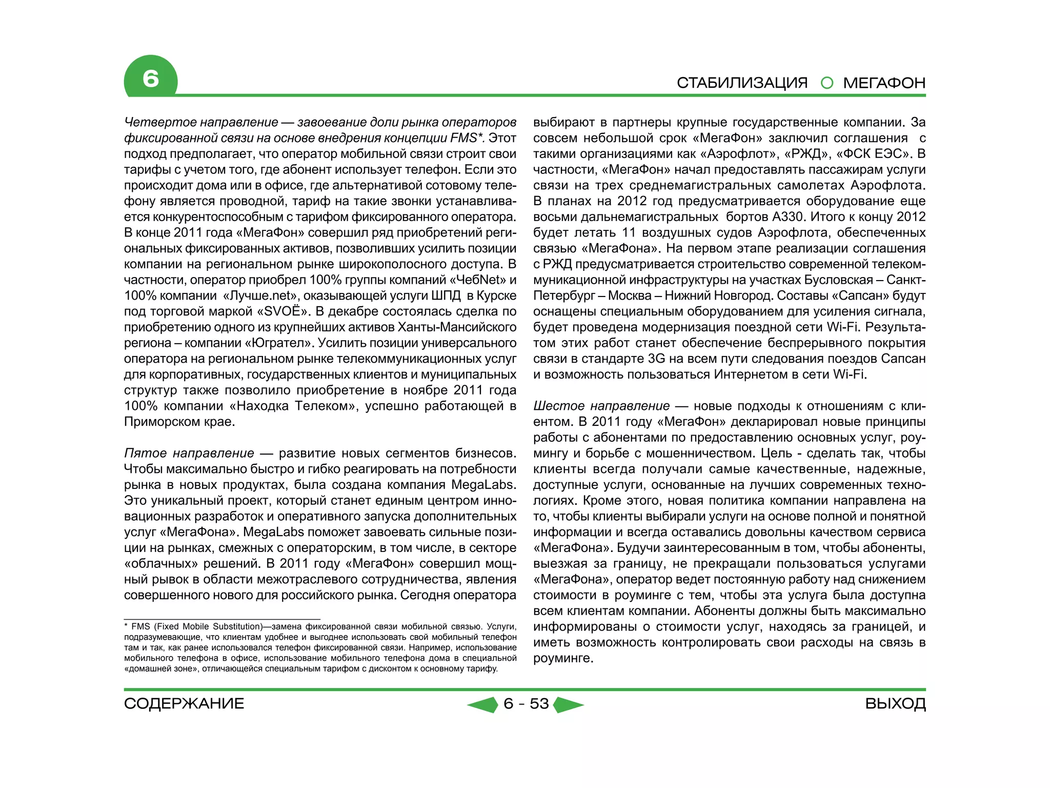 6                                                                                                            СТАБИЛИЗАЦИЯ              МЕГАФОН

Четвертое направление — завоевание доли рынка операторов                                  выбирают в партнеры крупные государственные компании. За
фиксированной связи на основе внедрения концепции FMS*. Этот                              совсем небольшой срок «МегаФон» заключил соглашения с
подход предполагает, что оператор мобильной связи строит свои                             такими организациями как «Аэрофлот», «РЖД», «ФСК ЕЭС». В
тарифы с учетом того, где абонент использует телефон. Если это                            частности, «МегаФон» начал предоставлять пассажирам услуги
происходит дома или в офисе, где альтернативой сотовому теле-                             связи на трех среднемагистральных самолетах Аэрофлота.
фону является проводной, тариф на такие звонки устанавлива-                               В планах на 2012 год предусматривается оборудование еще
ется конкурентоспособным с тарифом фиксированного оператора.                              восьми дальнемагистральных  бортов А330. Итого к концу 2012
В конце 2011 года «МегаФон» совершил ряд приобретений реги-                               будет летать 11 воздушных судов Аэрофлота, обеспеченных
ональных фиксированных активов, позволивших усилить позиции                               связью «МегаФона». На первом этапе реализации соглашения
компании на региональном рынке широкополосного доступа. В                                 с РЖД предусматривается строительство современной телеком-
частности, оператор приобрел 100% группы компаний «ЧебNet» и                              муникационной инфраструктуры на участках Бусловская – Санкт-
100% компании «Лучше.net», оказывающей услуги ШПД в Курске                                Петербург – Москва – Нижний Новгород. Составы «Сапсан» будут
под торговой маркой «SVOЁ». В декабре состоялась сделка по                                оснащены специальным оборудованием для усиления сигнала,
приобретению одного из крупнейших активов Ханты-Мансийского                               будет проведена модернизация поездной сети Wi-Fi. Результа-
региона – компании «Югрател». Усилить позиции универсального                              том этих работ станет обеспечение беспрерывного покрытия
оператора на региональном рынке телекоммуникационных услуг                                связи в стандарте 3G на всем пути следования поездов Сапсан
для корпоративных, государственных клиентов и муниципальных                               и возможность пользоваться Интернетом в сети Wi-Fi.
структур также позволило приобретение в ноябре 2011 года
100% компании «Находка Телеком», успешно работающей в                                     Шестое направление — новые подходы к отношениям с кли-
Приморском крае.                                                                          ентом. В 2011 году «МегаФон» декларировал новые принципы
                                                                                          работы с абонентами по предоставлению основных услуг, роу-
Пятое направление — развитие новых сегментов бизнесов.                                    мингу и борьбе с мошенничеством. Цель - сделать так, чтобы
Чтобы максимально быстро и гибко реагировать на потребности                               клиенты всегда получали самые качественные, надежные,
рынка в новых продуктах, была  создана компания МеgаLabs.                                 доступные услуги, основанные на лучших современных техно-
Это уникальный проект, который станет единым центром инно-                                логиях. Кроме этого, новая политика компании направлена на
вационных разработок и оперативного запуска дополнительных                                то, чтобы клиенты выбирали услуги на основе полной и понятной
услуг «МегаФона». МеgаLabs поможет завоевать сильные пози-                                информации и всегда оставались довольны качеством сервиса
ции на рынках, смежных с операторским, в том числе, в секторе                             «МегаФона». Будучи заинтересованным в том, чтобы абоненты,
«облачных» решений. В 2011 году «МегаФон» совершил мощ-                                   выезжая за границу, не прекращали пользоваться услугами
ный рывок в области межотраслевого сотрудничества, явления                                «МегаФона», оператор ведет постоянную работу над снижением
совершенного нового для российского рынка. Сегодня оператора                              стоимости в роуминге с тем, чтобы эта услуга была доступна
                                                                                          всем клиентам компании. Абоненты должны быть максимально
* FMS (Fixed Mobile Substitution)—замена фиксированной связи мобильной связью. Услуги,    информированы о стоимости услуг, находясь за границей, и
подразумевающие, что клиентам удобнее и выгоднее использовать свой мобильный телефон
там и так, как ранее использовался телефон фиксированной связи. Например, использование   иметь возможность контролировать свои расходы на связь в
мобильного телефона в офисе, использование мобильного телефона дома в специальной         роуминге.
«домашней зоне», отличающейся специальным тарифом с дисконтом к основному тарифу.



содержание                                                                          6 - 53                                                   Выход
 
