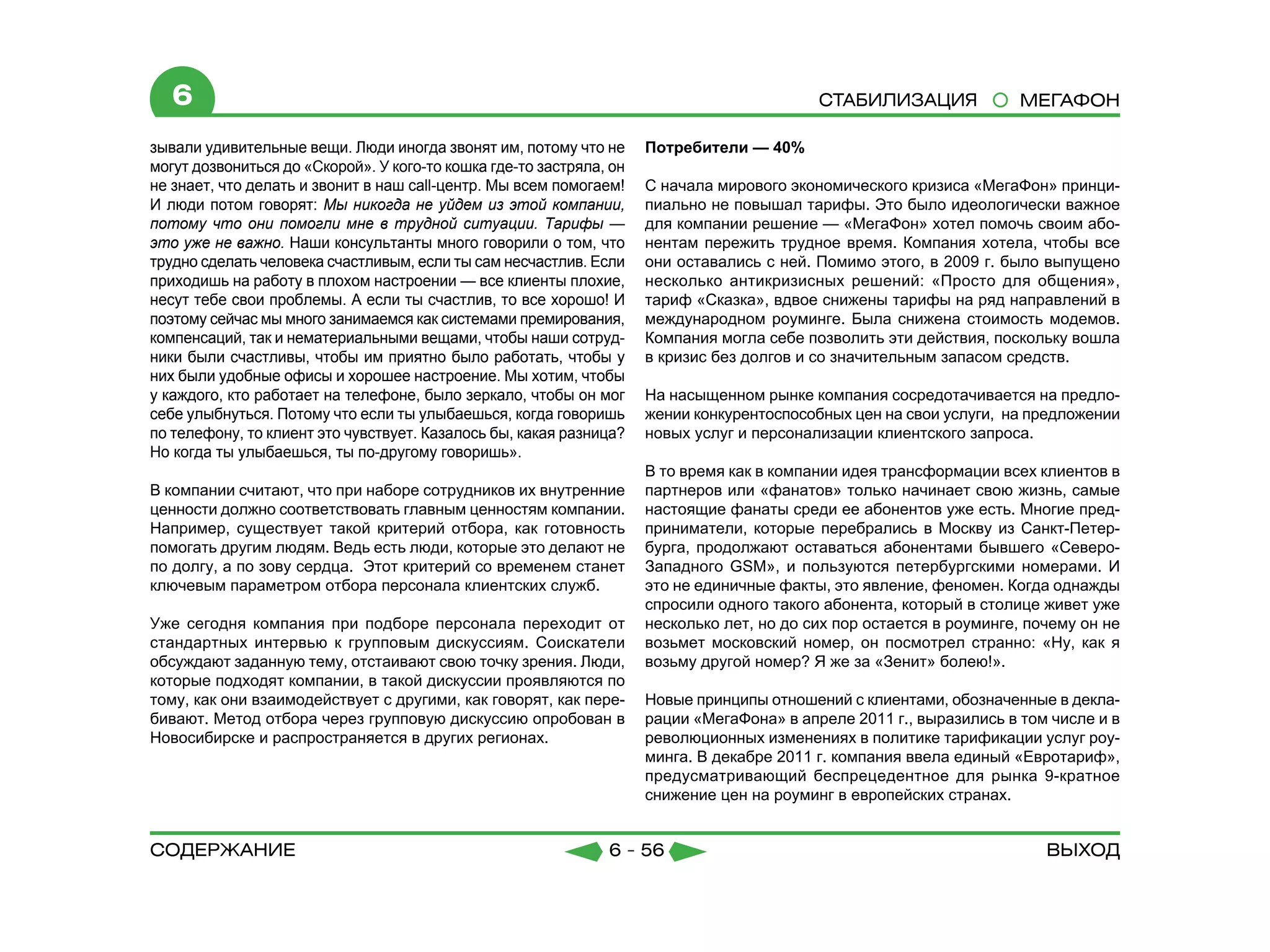 6                                                                                       СТАБИЛИЗАЦИЯ              МЕГАФОН

зывали удивительные вещи. Люди иногда звонят им, потому что не       Потребители — 40%
могут дозвониться до «Скорой». У кого-то кошка где-то застряла, он
не знает, что делать и звонит в наш call-центр. Мы всем помогаем!    С начала мирового экономического кризиса «МегаФон» принци-
И люди потом говорят: Мы никогда не уйдем из этой компании,          пиально не повышал тарифы. Это было идеологически важное
потому что они помогли мне в трудной ситуации. Тарифы —              для компании решение — «МегаФон» хотел помочь своим або-
это уже не важно. Наши консультанты много говорили о том, что        нентам пережить трудное время. Компания хотела, чтобы все
трудно сделать человека счастливым, если ты сам несчастлив. Если     они оставались с ней. Помимо этого, в 2009 г. было выпущено
приходишь на работу в плохом настроении — все клиенты плохие,        несколько антикризисных решений: «Просто для общения»,
несут тебе свои проблемы. А если ты счастлив, то все хорошо! И       тариф «Сказка», вдвое снижены тарифы на ряд направлений в
поэтому сейчас мы много занимаемся как системами премирования,       международном роуминге. Была снижена стоимость модемов.
компенсаций, так и нематериальными вещами, чтобы наши сотруд-        Компания могла себе позволить эти действия, поскольку вошла
ники были счастливы, чтобы им приятно было работать, чтобы у         в кризис без долгов и со значительным запасом средств.
них были удобные офисы и хорошее настроение. Мы хотим, чтобы
у каждого, кто работает на телефоне, было зеркало, чтобы он мог      На насыщенном рынке компания сосредотачивается на предло-
себе улыбнуться. Потому что если ты улыбаешься, когда говоришь       жении конкурентоспособных цен на свои услуги, на предложении
по телефону, то клиент это чувствует. Казалось бы, какая разница?    новых услуг и персонализации клиентского запроса.
Но когда ты улыбаешься, ты по-другому говоришь».
                                                                     В то время как в компании идея трансформации всех клиентов в
В компании считают, что при наборе сотрудников их внутренние         партнеров или «фанатов» только начинает свою жизнь, самые
ценности должно соответствовать главным ценностям компании.          настоящие фанаты среди ее абонентов уже есть. Многие пред-
Например, существует такой критерий отбора, как готовность           приниматели, которые перебрались в Москву из Санкт-Петер-
помогать другим людям. Ведь есть люди, которые это делают не         бурга, продолжают оставаться абонентами бывшего «Северо-
по долгу, а по зову сердца. Этот критерий со временем станет         Западного GSM», и пользуются петербургскими номерами. И
ключевым параметром отбора персонала клиентских служб.               это не единичные факты, это явление, феномен. Когда однажды
                                                                     спросили одного такого абонента, который в столице живет уже
Уже сегодня компания при подборе персонала переходит от              несколько лет, но до сих пор остается в роуминге, почему он не
стандартных интервью к групповым дискуссиям. Соискатели              возьмет московский номер, он посмотрел странно: «Ну, как я
обсуждают заданную тему, отстаивают свою точку зрения. Люди,         возьму другой номер? Я же за «Зенит» болею!».
которые подходят компании, в такой дискуссии проявляются по
тому, как они взаимодействует с другими, как говорят, как пере-      Новые принципы отношений с клиентами, обозначенные в декла-
бивают. Метод отбора через групповую дискуссию опробован в           рации «МегаФона» в апреле 2011 г., выразились в том числе и в
Новосибирске и распространяется в других регионах.                   революционных изменениях в политике тарификации услуг роу-
                                                                     минга. В декабре 2011 г. компания ввела единый «Евротариф»,
                                                                     предусматривающий беспрецедентное для рынка 9-кратное
                                                                     снижение цен на роуминг в европейских странах.


содержание                                                     6 - 56                                                    Выход
 