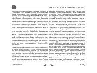 1                                                            РЕВОЛЮЦИЯ УСЛУГ В МИРОВОЙ ЭКОНОМИКЕ

подходящую для себя комбинацию. Нарезка в супермаркете          момента их продажи не могут быть рассчитаны, измерены, инвен-
(а супермаркет — это услуговая компания по распределению        таризованы, опробованы и проверены с целью подтверждения
товаров) предоставляет услугу по делению любого гастроно-       их качества. Услуги, в особенности те, которые сопряжены со
мического продукта под требуемый покупателем объем. Также,      значительными затратами труда, являются гетерогенными: сер-
например, принимая решение об отдыхе, из всего перечня услуг    висные фирмы предоставляют услуги, во-первых, различными
клиент выбирает только проживание, отказываясь от экскурсий     способами, во-вторых, для различных клиентов и, в-третьих, в
и спортивных мероприятий. Следовательно, любой человек          разные моменты времени. Посмотрите, как различается качес-
имеет возможности выбрать, какие именно из дополнительных       тво, например, образования, юридических услуг населению,
или основных услуг он хочет получить. В зависимости от пред-    качество обслуживания в банках или магазинах, торгующих
почтений клиента, компания может расширять список предостав-    техникой и автомобилями и т.д. Качество услуг в значительной
ляемых услуг, что позволит ей эффективнее конкурировать на      степени зависит от того, кто их обеспечивает, где, когда и как они
рынке, а также занять уникальную нишу в сфере услуг. Делайте    предоставляются. При этом важную роль в изменчивости услуг
уникальные комбинации — в этом сила высокоэффективных           играет сам клиент. Каждый потребитель является единственным
компаний. Например, конструктор тарифов, который первым в       в своем роде, а каждая услуга в большей или меньшей степени
России опробовал «МегаФон». Маркетологам услуг не нужно         отражает нюансы его требований и желаний. Как вас подстричь?
исследовать предпочтения и отличия тысяч сегментов потре-       Что вы будете есть за обедом? Где вы хотите отдохнуть? Это
бителей. Потребители сами запросят у них приемлемую кон-        делает крайне трудоемким массовое «производство» многих
фигурацию. Для стабильной и прибыльной работы услуговой         видов услуг по «моделям». Скопировать фирменные кроссовки
фирмы необходимо следовать правилу инвариантности услуг,        и воспроизвести их в Китае легко, но попробуйте воспроизвести
их взаимозаменяемости и взаимной дополняемости. Нет смысла      процесс предоставления услуг McDonald’s во множестве стран
рекламировать достоинства. Надо рекламировать возможности.      одновременно. Изменчивость качества открывает новые возмож-
Предложите клиентам гибкие условия, и благодаря «конструк-      ности для эффективных услуговых компаний. Они легко могут
тору» из услуг вы получите новых клиентов и сохраните лояль-    добиться преимуществ над своими конкурентами. Клиенты же,
ность текущих.                                                  зная об изменчивости услуг, стремятся уменьшить риск, поэтому
                                                                всегда предпочитают те сервисные компании, которые обладают
11. Качество услуг непостоянно (большинство услуг уникальны     репутацией и услуги которых считаются качественными. Так,
при каждом воспроизведении). Качество товаров постоянно         многие потребители избегают ремонта автомобилей в частных
(при равных производственных условиях). При производстве        мастерских, а приезжают в дорогие, но предсказуемые «Рольф»,
товаров результат (спецификация) определяет все действия пер-   Genser и Musa Motors. В любой точке развивающегося мира от
сонала, в услугах — наоборот (действия персонала определяют     Индии до Бразилии вы знаете, что ждет вас в Starbucks, вплоть до
результат предоставления услуги). В отличие от товаров услуги   того, какого вкуса будет ваш любимый Caramel Coffee Macchiato.
представляют собой не объекты, а скорее функции или действия,
поэтому их точные параметры относительно единообразного         12. Различия в поисковых характеристиках. Почти все товары
понятия качества устанавливаются довольно редко. Товары         обладают множеством так называемых «поисковых» характе-
сертифицируют, а услуги лицензируют. Большинство услуг до       ристик, которые потребитель может наметить для себя перед


СОДЕРЖАНИЕ                                                1 - 15                                                       ВЫХОД
 