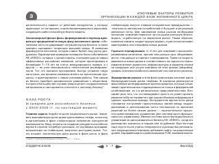 КЛЮЧЕВЫЕ ФАКТОРЫ РАЗВИТИЯ
    3                                                         ОРГАНИЗАЦИИ В КАЖДОЙ ФАЗЕ ЖИЗНЕННОГО ЦИКЛА

должительность зависит от действий конкурентов, у которых         стабилизации получит главные конкурентные преимущества —
происходит тот же процесс, и качества менеджерского персонала,     лояльность миллионов потребителей и большой и регулярный
создающего работоспособную бизнес-модель.                         денежный поток. Для завоевания новых рынков необходима
                                                                  экспансия: компания переносит на эти рынки успешную бизнес-
Закономерный финал фазы формирования и переход адек-              модель, отработанную на первичном рынке. Таким образом,
ватных предприятий в новую фазу жизненного цикла: собс-           компания сначала создает единую модель, а уже потом начинает
твенники часто не удерживают ситуацию внутри бизнеса, а также     адаптировать еек специфике новых рынков.
неверно оценивают тенденции внешней среды. В компании
формируется патология, которая ставит бизнес под угрозу раз-      Горизонт планирования: 3—5 лет для компаний с высокообо-
рушения. Характерным примером последнего были собственники        рачиваемым капиталом, причем чем дольше срок оборачивае-
НК «ЮКОС», которые, с одной стороны, построили одну из самых      мости, тем дальше и горизонт планирования. Также на скорость
эффективных российских компаний, которая претендовала в           движения в новые рынки и соответственно на горизонты плани-
ближайшие 7—10 лет на статус международного лидера, а с           рования влияют развитость инфраструктуры и характер спроса
другой — не учли невозможность политической ангажирован-          на продукцию или услуги компании на этих рынках (например,
ности. Тот, кто оказался прозорливее, быстро устранил такую       уровень платежеспособности населения того или иного региона).
патологию, как желание компании влиять на политические про-
цессы, и адаптировался к новым условиям работы. Тем самым         Хеджирование рисков: в этой фазе организация начинает расти
их бизнес приобрел динамическое равновесие с обществом,           беспрецедентными ранее темпами. В компании реализуются
которое в большинстве случаев предпочитает государственный        масштабные интегрированные проекты развития, которые затра-
патернализм и настороженно относится к частному бизнесу*.         гивают практически все подразделения не только в федеральной
                                                                  штаб-квартире, но и в региональных представительствах. Воз-
                                                                  никает риск того, что топ-менеджмент просто не успеет принять
                                                                  решение либо не справится с растущим объемом информации и
ФАЗА РОСТА                                                        сделает ошибочные выводы. Инструментом против этого риска
(в среднем для российского бизнеса                                становится построение горизонтальных связей между подраз-
с 2003-2005 гг. по настоящий момент)                              делениями и делегирование части полномочий по принятию
                                                                  решений на более низкие уровни — горизонтальное процес-
Главная задача: борьба за долю национального рынка. Завое-        сно-ориентированное управление (или система кросс-функцио-
вать максимальную долю рынка нужно именно теперь, поскольку       нального управления). Именно система кросс-функционального
в дальнейшем в фазе стабилизации появление конкурентов            управления не дала развалиться бизнесу НК «ЮКОС», когда его
маловероятно. Ведь затраты на создание конкурентоспособного       руководство оказалось в тюрьме или за рубежом. Еще полтора
игрока в отрасли потребуют расходов, не окупаемых доходами,       года спустя после утраты генерального руководства региональ-
возможными на стабильном, медленно растущем рынке. Тот,           ные подразделения компании добывали нефть на докризисном
кто возьмет значительную долю рынка в фазе роста, в фазе          уровне, перерабатывали и реализовывали ГСМ, компания выпла-
* Гуриев С. Непонятный Медведев // Forbes. — 2008. — Апрель



СОДЕРЖАНИЕ                                                      3-7                                                  ВЫХОД
 