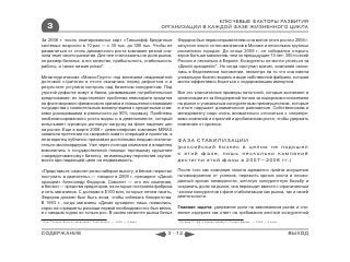 КЛЮЧЕВЫЕ ФАКТОРЫ РАЗВИТИЯ
    3                                                                 ОРГАНИЗАЦИИ В КАЖДОЙ ФАЗЕ ЖИЗНЕННОГО ЦИКЛА

За 2008 г. число эмитированных карт «Тинькофф Кредитные                   Федоров был первооткрывателем и на волне этого роста к 2006 г.
системы» возросло в 10 раз — с 30 тыс. до 300 тыс. Чтобы не               запустил около сотни магазинов в Москве и нескольких крупных
развалиться от столь динамичного роста компания резкой сни-               российских городах. До конца 2009 г. он собирался открыть
зила темп своего развития. Для нее стали важны не доля рынка,             втрое больше магазинов, чем за предыдущие 13 лет: 300 по всей
не размер бизнеса, а его качество, прибыльность, стабильность             России и несколько в Европе. Конкуренты не могли угнаться за
работы, а также низкие риски*.                                            «Дикой орхидеей»*. Но когда наступил кризис, компания оказа-
                                                                          лась в бедственном положении, несмотря на то что она имела
Металлургическая «Макси-Групп» под влиянием неадекватной                  уникальную бизнес-модель в виде собственной фабрики, которая
долговой стратегии в итоге оказалась перед дефолтом и в                   могла эффективно бороться с подорожавшим импортом.
результате уступила контроль над бизнесом конкурентам. Под
угрозой дефолта живут и банки, развивавшие потребительское                Все это классические примеры патологий, которые возникают в
кредитование: их подстерегает проблема невозврата кредитов                организации из-за безудержной погони за лидерским положением
на фоне мирового финансового кризиса и повышенного внимания               на рынке и уникальным конкурентным преимуществом, которые
государства к сомнительным манипуляциям с кредитными став-                в итоге нарушает динамическое равновесие. Собственникам и
ками (доходившими в реальности до 90% годовых). Проблемы                  менеджменту надо очень внимательно относиться к «перегре-
несбалансированного роста видны и в девелопменте, который                 вам» компаний и отраслей и дисбалансам роста, чтобы удержать
испытывает огромную долговую нагрузку на фоне падения цен                 компанию от кризиса.
на рынке. Еще в марте 2008 г. девелоперская компания MIRAX
заявляла претензии на «мировой охват» операций и проектов, а
ее владелец публично признавал достойными людьми исключи-                 ФАЗА СТАБИЛИЗАЦИИ
тельно миллиардеров. Уже через полгода компания и владелец
                                                                          (российский бизнес в целом не подошел
взмолились о государственной помощи терпящему крушение
«закредитованному» бизнесу, не имеющему перспектив окупае-                к этой фазе, лишь несколько компаний
мости при падающей цене на недвижимость.                                  достигли этой фазы в 2007—2008 гг.)

«Представьте: самолет резко набирал высоту, и бензин перестал             После того как компания смогла адекватно пройти искушение
поступать в двигатель»,— говорил в 2009 г. президент «Дикой               головокружения от успехов, пережить кризис роста и неожи-
орхидеи» Александр Федоров. Самолет — это его компания,                   данный кризис ликвидности, жесткую конкурентную борьбу и
а бензин — средства кредиторов, на которые построена фабрика              сохранить долю на рынке, она переходит вместе с ограниченным
и сеть магазинов. С долгами в $100 млн, которые нечем гасить,             числом конкурентов к фазе стабилизации как рынка, так и своей
Федоров должен был быть асом, чтобы избежать банкротства.                 деятельности.
В 1993 г., когда магазины «Дикая орхидея» лишь появились,
спрос на «предметы роскоши первой необходимости» был велик,               Главная задача: удержание доли на завоеванном рынке и сни-
и с каждым годом он только рос. В своем сегменте рынка белья              жение издержек как ответ на требования жесткой конкурентной
* Олег Тиньков: Жить по средствам // Свой бизнес. — 2009. — 6 март.        * Куликов П. «Да, я сделал ошибку» // Секрет фирмы. — 2009. — 2 март.



СОДЕРЖАНИЕ                                                             3 - 12                                                                      ВЫХОД
 