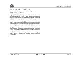 4                                                                 «ПРИНЦИП ГЕНЕРАТОРА»

МОДИФИКАЦИЯ «ГЕНЕРАТОРА»
НА ПРОТЯЖЕНИИ ЖИЗНЕННОГО ЦИКЛА
УСЛУГОВОЙ КОМПАНИИ
Структура ключевых аудиторий и система управления изме-
няются в зависимости от того, в какой фазе жизненного цикла
находится компания. Соотношение элементов внутри «ротора» и
«магнитов», а также изменение размера услугового «генератора»
определяется логикой развития систем по теории фаз жизнен-
ного цикла. Самое важное для управленцев — точно оценивать
уровень развития рынков и компании и применять для каждой
фазы жизненного цикла организации те решения, которые адек-
ватны уровню развития компании, потребительской культуры и
экономики. Неразумно, например, применять на формирующихся
и растущих рынках развивающихся стран технологии управления,
заимствованные со стабильных рынков и развитых обществ с
высокой конкуренцией. Взаимодействуйте со всеми аудиториями
на их уровне развития, но постоянно развивайте их и себя: если
вы опоздаете с этим, на вашем рынке появятся новые игроки,
уровень работы и конкурентный потенциал которых окажется
выше вашего.




СОДЕРЖАНИЕ                                                 4 - 13                ВЫХОД
 