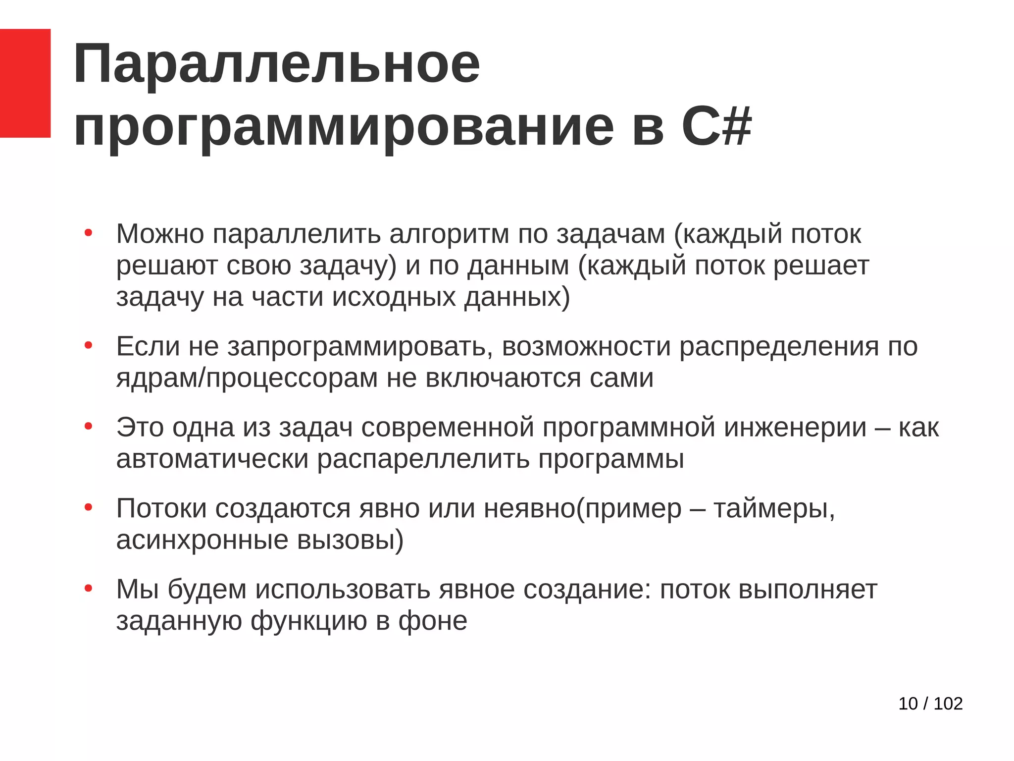 10 / 102
Параллельное
программирование в C#
●
Можно параллелить алгоритм по задачам (каждый поток
решают свою задачу) и по данным (каждый поток решает
задачу на части исходных данных)
●
Если не запрограммировать, возможности распределения по
ядрам/процессорам не включаются сами
●
Это одна из задач современной программной инженерии – как
автоматически распареллелить программы
●
Потоки создаются явно или неявно(пример – таймеры,
асинхронные вызовы)
●
Мы будем использовать явное создание: поток выполняет
заданную функцию в фоне
 