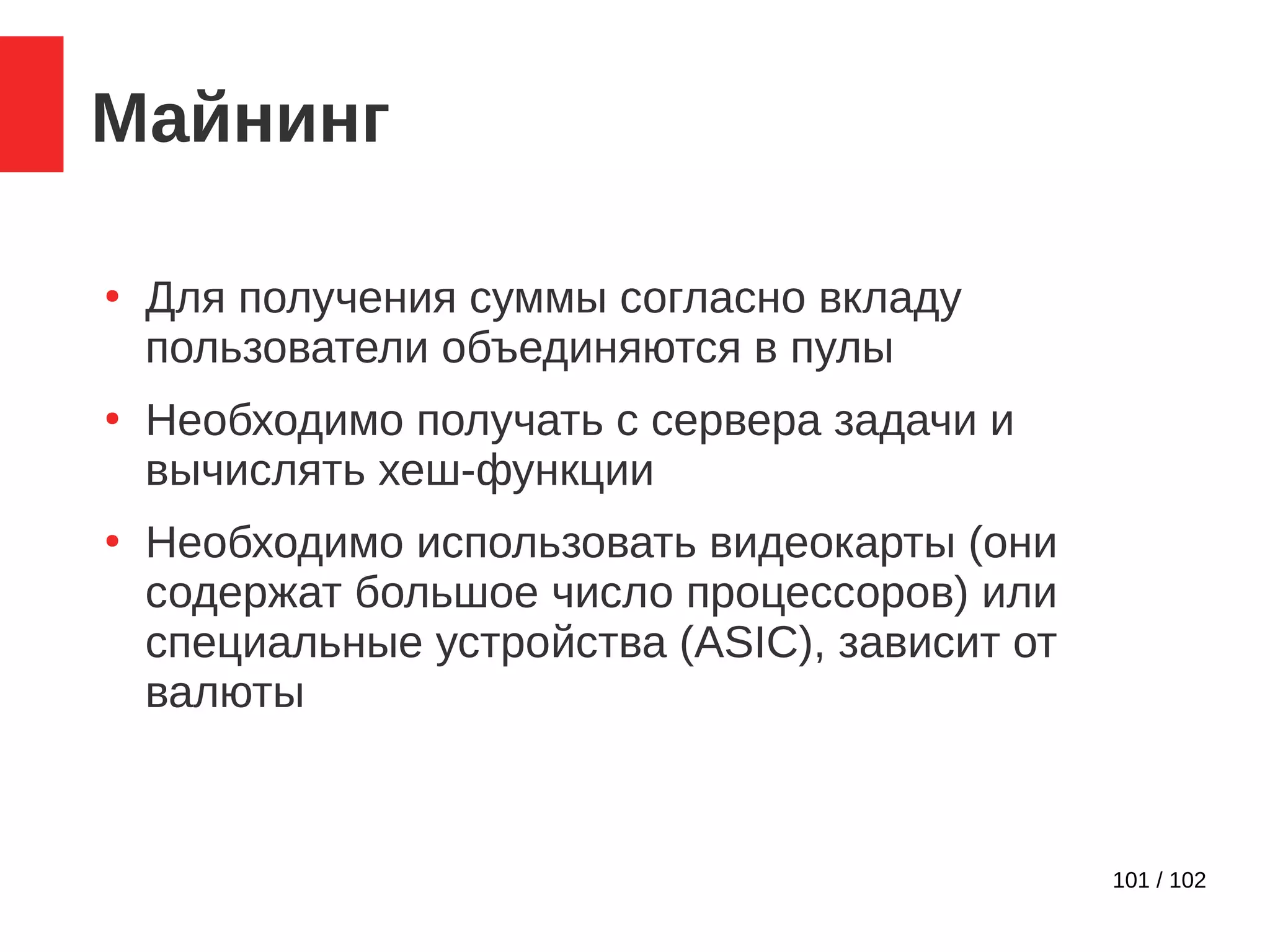 101 / 102
Майнинг
●
Для получения суммы согласно вкладу
пользователи объединяются в пулы
●
Необходимо получать с сервера задачи и
вычислять хеш-функции
●
Необходимо использовать видеокарты (они
содержат большое число процессоров) или
специальные устройства (ASIC), зависит от
валюты
 
