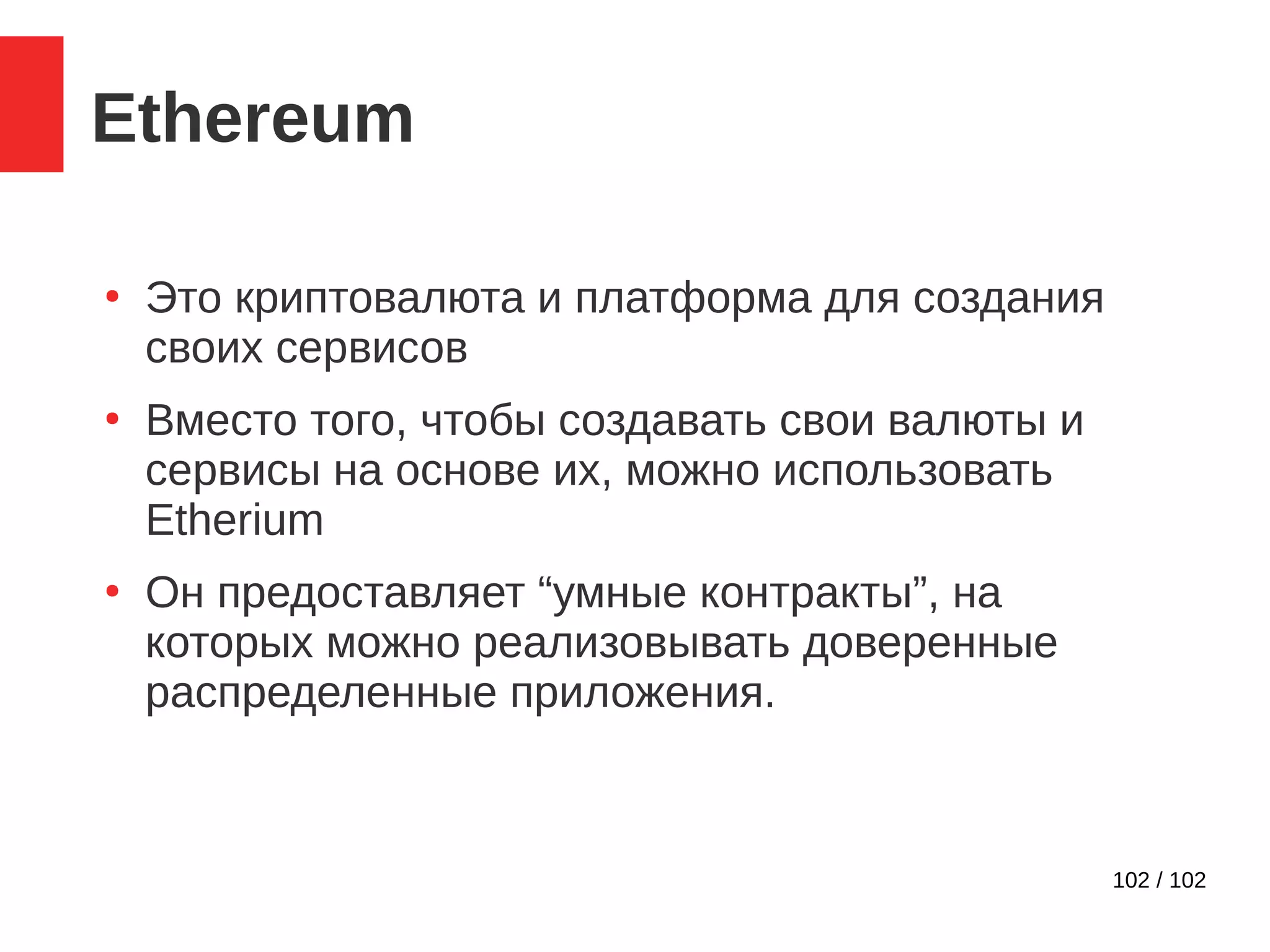 102 / 102
Ethereum
●
Это криптовалюта и платформа для создания
своих сервисов
●
Вместо того, чтобы создавать свои валюты и
сервисы на основе их, можно использовать
Etherium
●
Он предоставляет “умные контракты”, на
которых можно реализовывать доверенные
распределенные приложения.
 