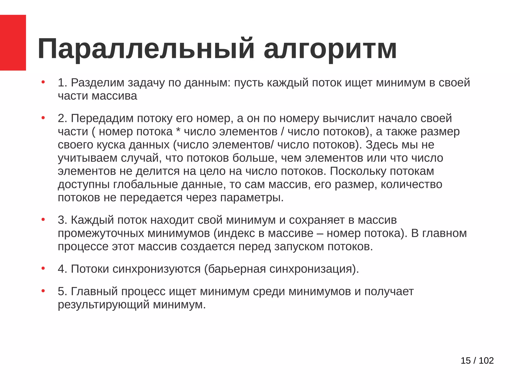 15 / 102
Параллельный алгоритм
●
1. Разделим задачу по данным: пусть каждый поток ищет минимум в своей
части массива
●
2. Передадим потоку его номер, а он по номеру вычислит начало своей
части ( номер потока * число элементов / число потоков), а также размер
своего куска данных (число элементов/ число потоков). Здесь мы не
учитываем случай, что потоков больше, чем элементов или что число
элементов не делится на цело на число потоков. Поскольку потокам
доступны глобальные данные, то сам массив, его размер, количество
потоков не передается через параметры.
●
3. Каждый поток находит свой минимум и сохраняет в массив
промежуточных минимумов (индекс в массиве – номер потока). В главном
процессе этот массив создается перед запуском потоков.
●
4. Потоки синхронизуются (барьерная синхронизация).
●
5. Главный процесс ищет минимум среди минимумов и получает
результирующий минимум.
 