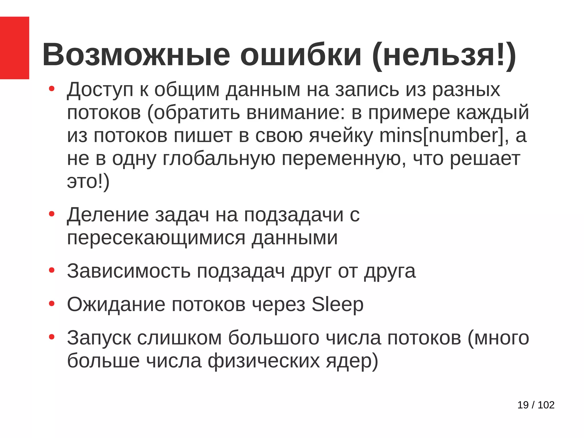 19 / 102
Возможные ошибки (нельзя!)
●
Доступ к общим данным на запись из разных
потоков (обратить внимание: в примере каждый
из потоков пишет в свою ячейку mins[number], а
не в одну глобальную переменную, что решает
это!)
●
Деление задач на подзадачи с
пересекающимися данными
●
Зависимость подзадач друг от друга
●
Ожидание потоков через Sleep
●
Запуск слишком большого числа потоков (много
больше числа физических ядер)
 