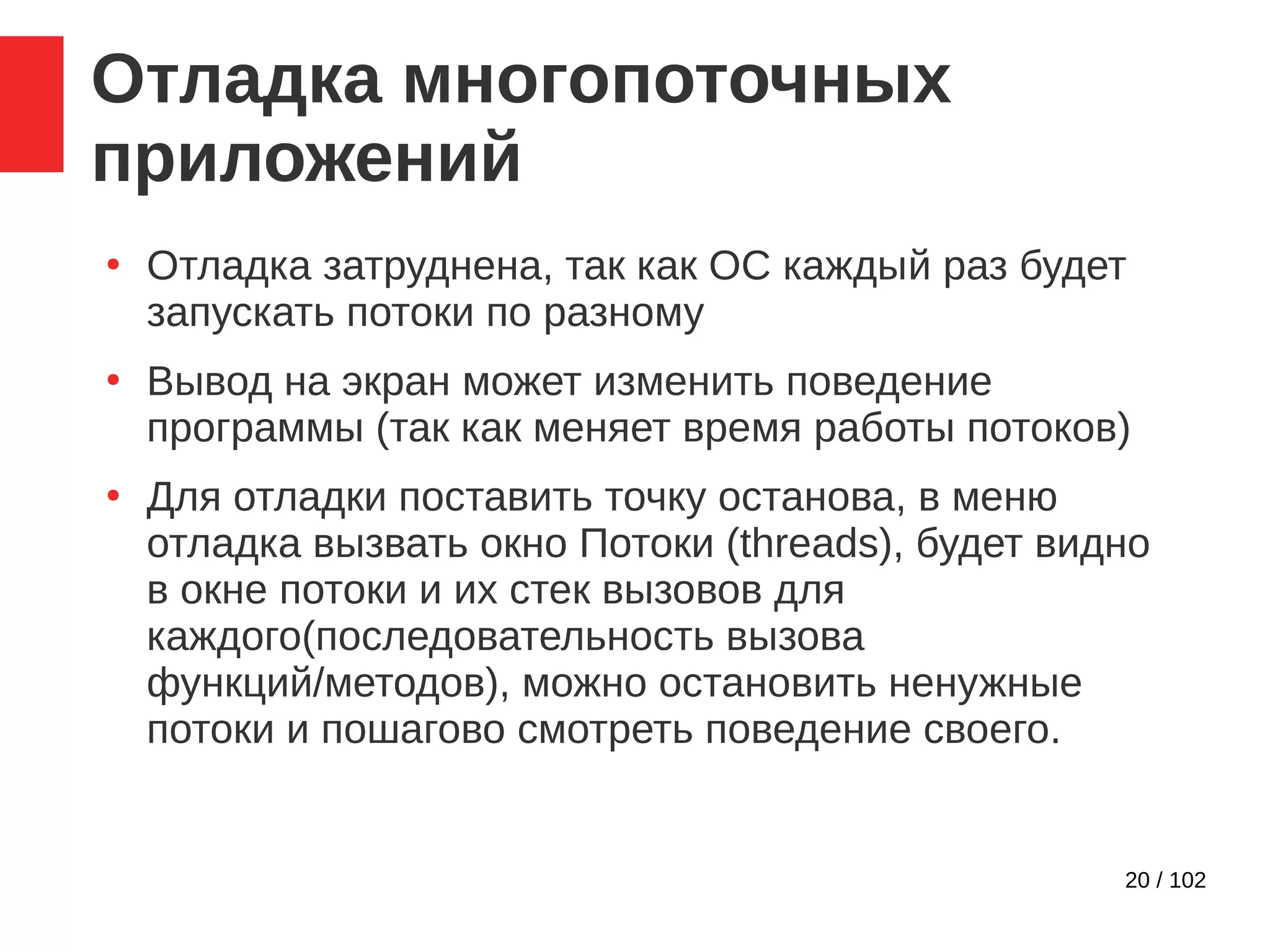 20 / 102
Отладка многопоточных
приложений
●
Отладка затруднена, так как ОС каждый раз будет
запускать потоки по разному
●
Вывод на экран может изменить поведение
программы (так как меняет время работы потоков)
●
Для отладки поставить точку останова, в меню
отладка вызвать окно Потоки (threads), будет видно
в окне потоки и их стек вызовов для
каждого(последовательность вызова
функций/методов), можно остановить ненужные
потоки и пошагово смотреть поведение своего.
 
