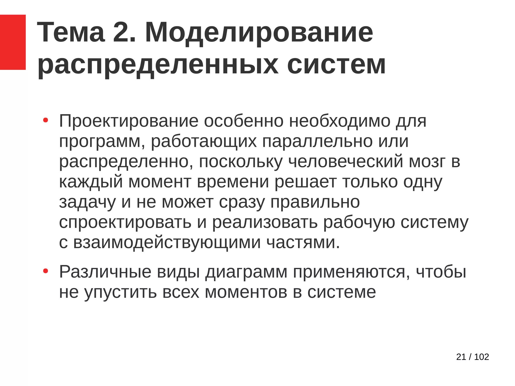 21 / 102
Тема 2. Моделирование
распределенных систем
●
Проектирование особенно необходимо для
программ, работающих параллельно или
распределенно, поскольку человеческий мозг в
каждый момент времени решает только одну
задачу и не может сразу правильно
спроектировать и реализовать рабочую систему
с взаимодействующими частями.
●
Различные виды диаграмм применяются, чтобы
не упустить всех моментов в системе
 