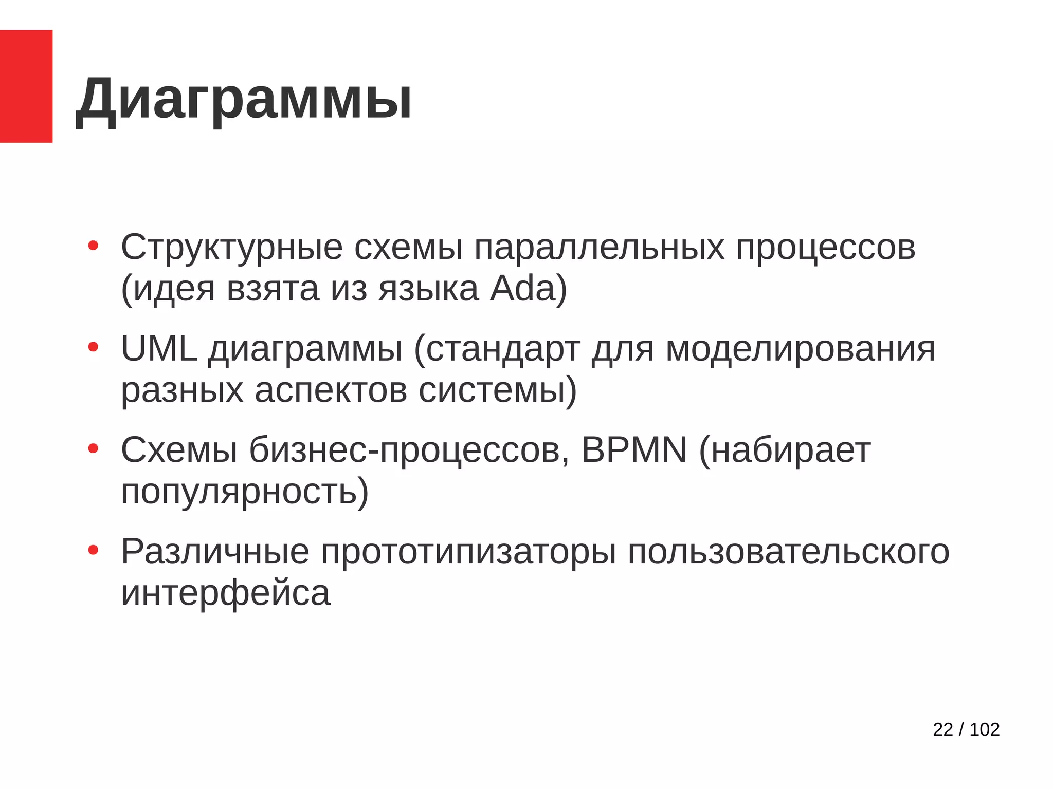 22 / 102
Диаграммы
●
Структурные схемы параллельных процессов
(идея взята из языка Ada)
●
UML диаграммы (стандарт для моделирования
разных аспектов системы)
●
Схемы бизнес-процессов, BPMN (набирает
популярность)
●
Различные прототипизаторы пользовательского
интерфейса
 
