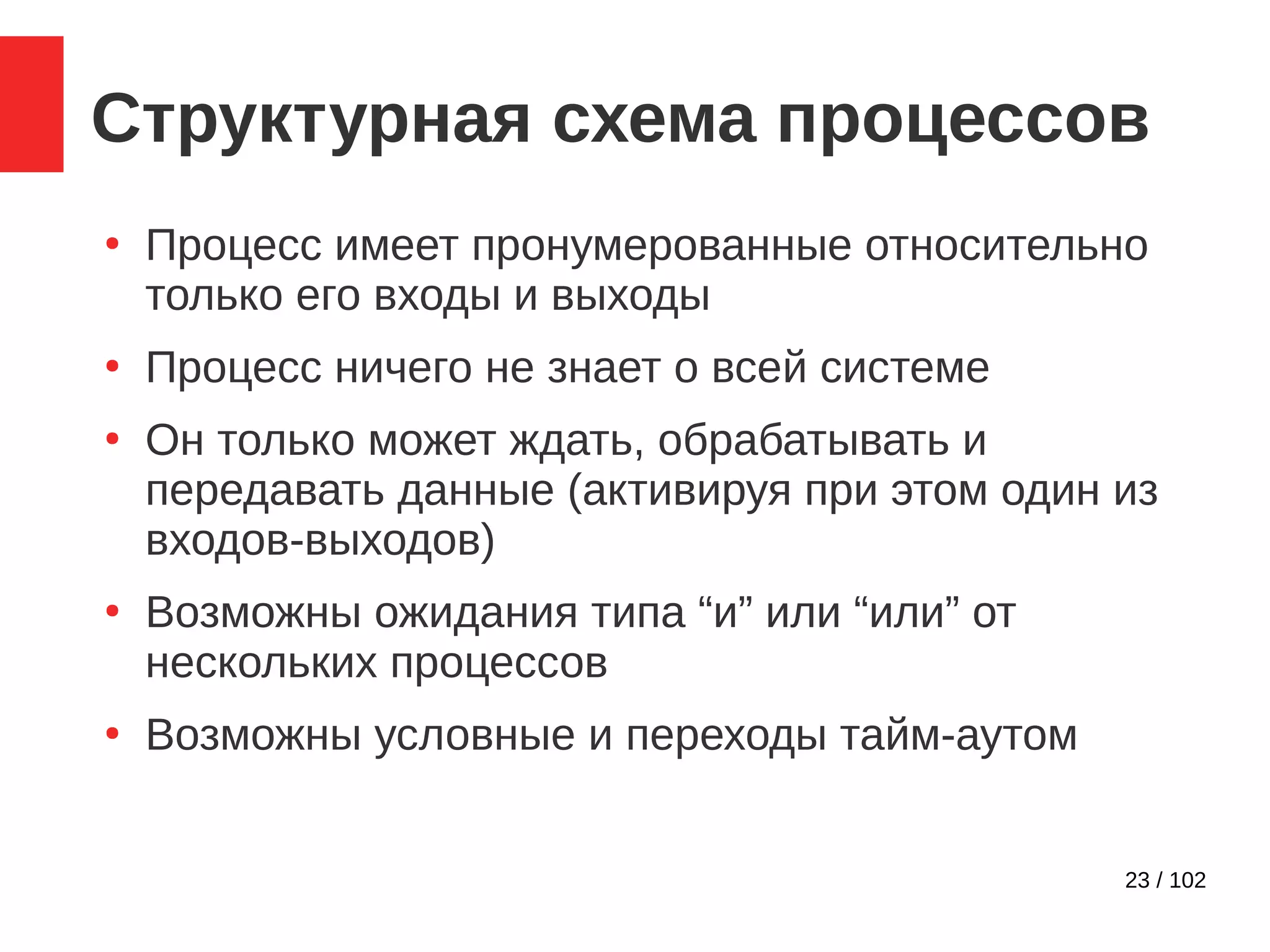 23 / 102
Структурная схема процессов
●
Процесс имеет пронумерованные относительно
только его входы и выходы
●
Процесс ничего не знает о всей системе
●
Он только может ждать, обрабатывать и
передавать данные (активируя при этом один из
входов-выходов)
●
Возможны ожидания типа “и” или “или” от
нескольких процессов
●
Возможны условные и переходы тайм-аутом
 