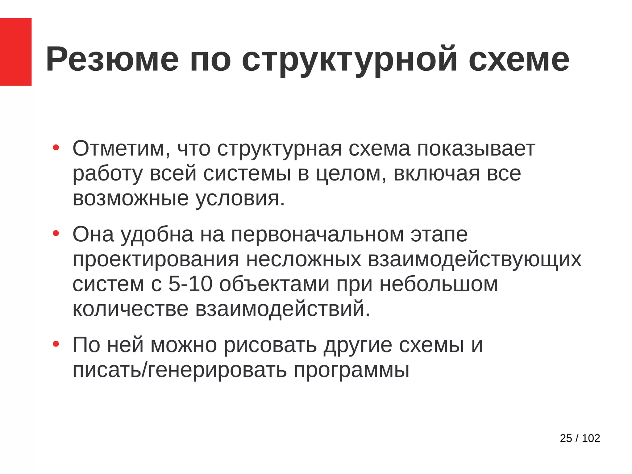 25 / 102
Резюме по структурной схеме
●
Отметим, что структурная схема показывает
работу всей системы в целом, включая все
возможные условия.
●
Она удобна на первоначальном этапе
проектирования несложных взаимодействующих
систем с 5-10 объектами при небольшом
количестве взаимодействий.
●
По ней можно рисовать другие схемы и
писать/генерировать программы
 
