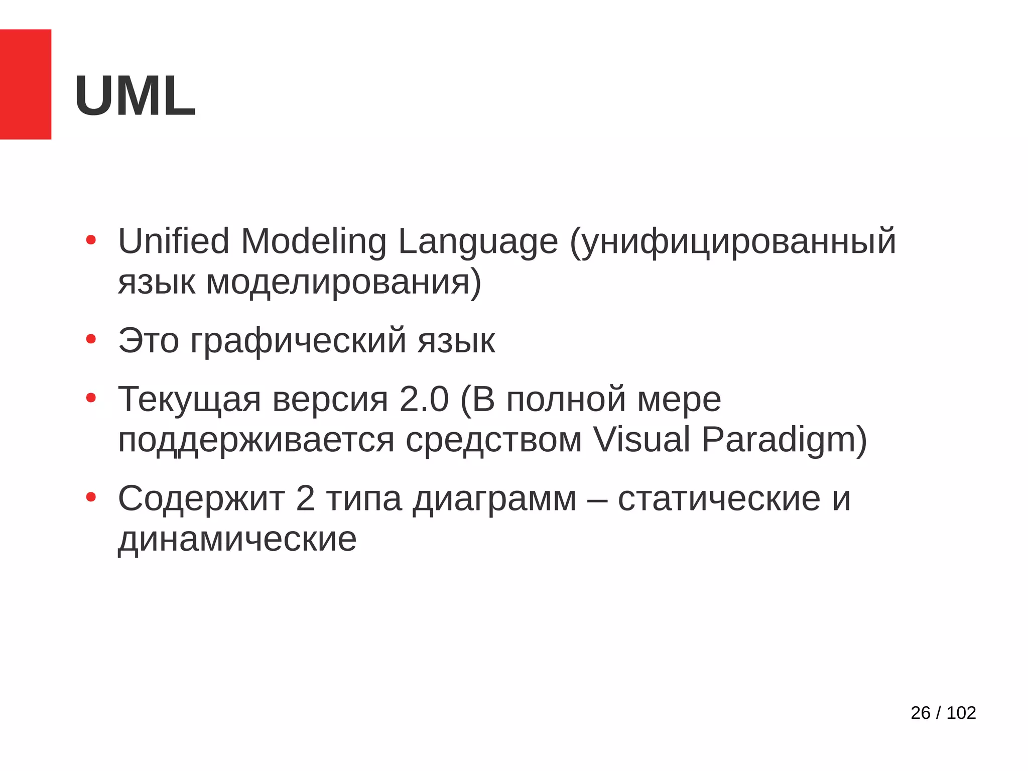 26 / 102
UML
●
Unified Modeling Language (унифицированный
язык моделирования)
●
Это графический язык
●
Текущая версия 2.0 (В полной мере
поддерживается средством Visual Paradigm)
●
Содержит 2 типа диаграмм – статические и
динамические
 