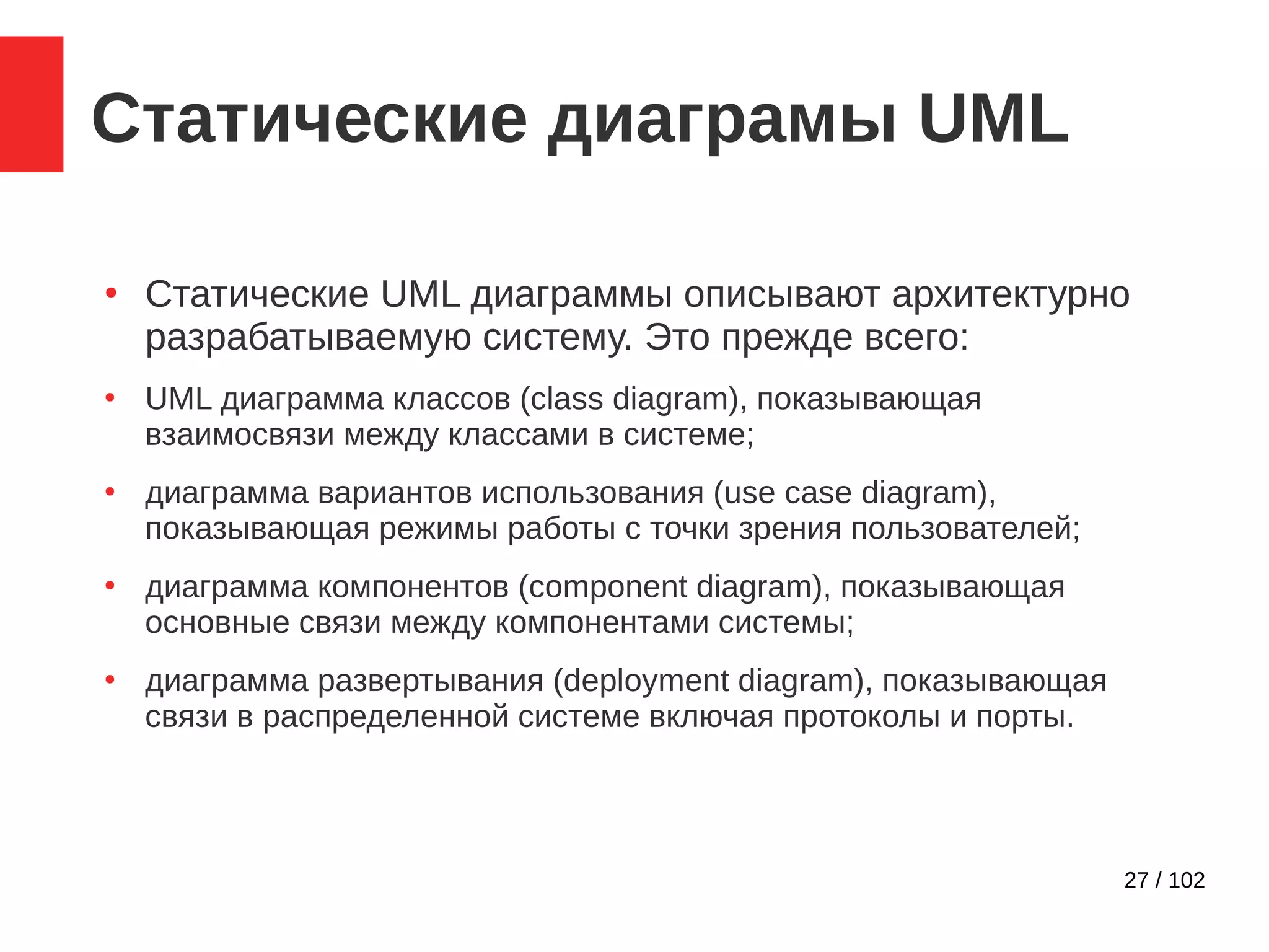 27 / 102
Статические диаграмы UML
●
Статические UML диаграммы описывают архитектурно
разрабатываемую систему. Это прежде всего:
●
UML диаграмма классов (class diagram), показывающая
взаимосвязи между классами в системе;
●
диаграмма вариантов использования (use case diagram),
показывающая режимы работы с точки зрения пользователей;
●
диаграмма компонентов (component diagram), показывающая
основные связи между компонентами системы;
●
диаграмма развертывания (deployment diagram), показывающая
связи в распределенной системе включая протоколы и порты.
 