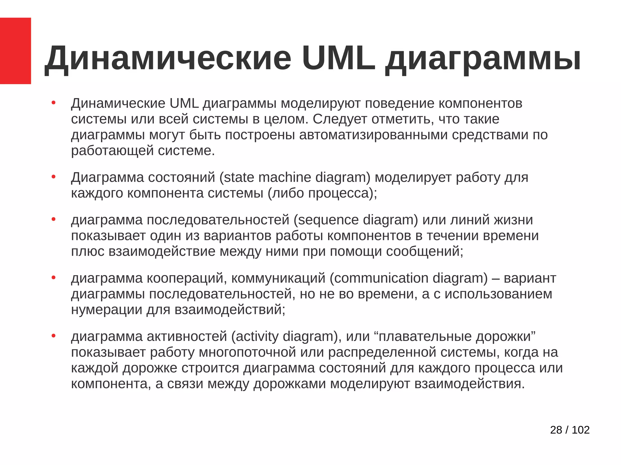 28 / 102
Динамические UML диаграммы
●
Динамические UML диаграммы моделируют поведение компонентов
системы или всей системы в целом. Следует отметить, что такие
диаграммы могут быть построены автоматизированными средствами по
работающей системе.
●
Диаграмма состояний (state machine diagram) моделирует работу для
каждого компонента системы (либо процесса);
●
диаграмма последовательностей (sequence diagram) или линий жизни
показывает один из вариантов работы компонентов в течении времени
плюс взаимодействие между ними при помощи сообщений;
●
диаграмма коопераций, коммуникаций (communication diagram) – вариант
диаграммы последовательностей, но не во времени, а с использованием
нумерации для взаимодействий;
●
диаграмма активностей (activity diagram), или “плавательные дорожки”
показывает работу многопоточной или распределенной системы, когда на
каждой дорожке строится диаграмма состояний для каждого процесса или
компонента, а связи между дорожками моделируют взаимодействия.
 
