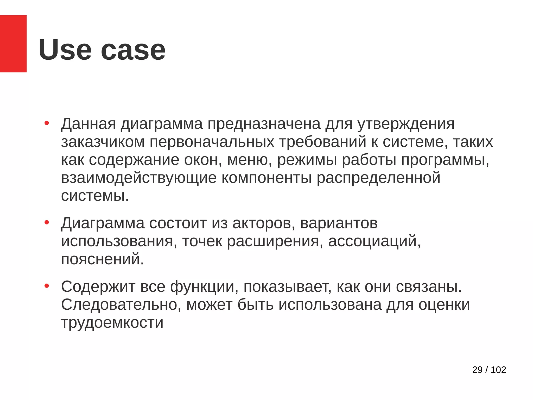 29 / 102
Use case
●
Данная диаграмма предназначена для утверждения
заказчиком первоначальных требований к системе, таких
как содержание окон, меню, режимы работы программы,
взаимодействующие компоненты распределенной
системы.
●
Диаграмма состоит из акторов, вариантов
использования, точек расширения, ассоциаций,
пояснений.
●
Содержит все функции, показывает, как они связаны.
Следовательно, может быть использована для оценки
трудоемкости
 